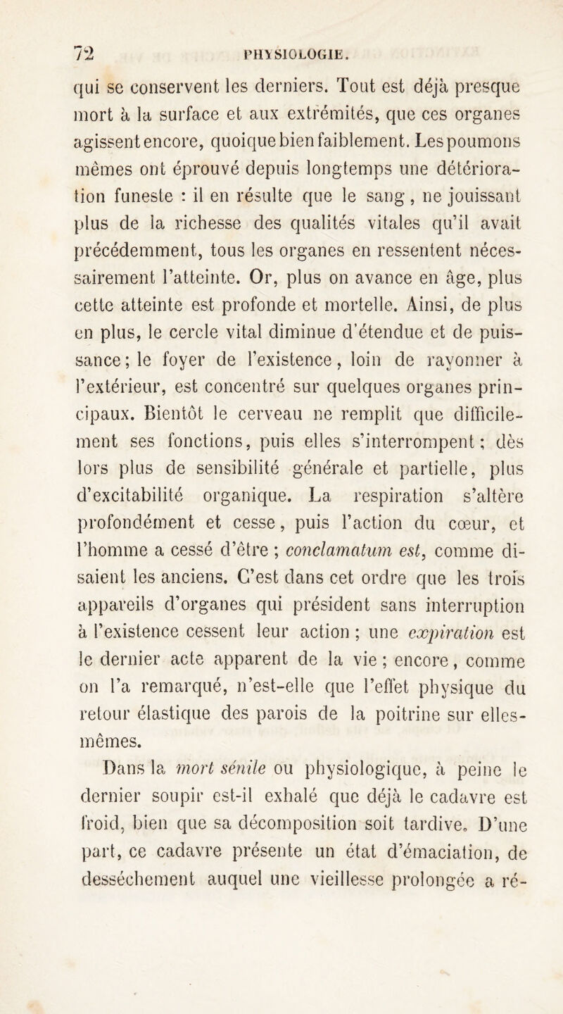 qui se conservent les derniers. Tout est déjà presque mort à la surface et aux extrémités, que ces organes agissent encore, quoique bien faiblement. Les poumons mêmes ont éprouvé depuis longtemps une détériora¬ tion funeste : il en résulte que le sang, ne jouissant plus de la richesse des qualités vitales qu’il avait précédemment, tous les organes en ressentent néces¬ sairement l’atteinte. Or, plus on avance en âge, plus cette atteinte est profonde et mortelle. Ainsi, de plus en plus, le cercle vital diminue d’étendue et de puis¬ sance; le foyer de l’existence, loin de rayonner à l’extérieur, est concentré sur quelques organes prin¬ cipaux. Bientôt le cerveau ne remplit que difficile¬ ment ses fonctions, puis elles s’interrompent; dès lors plus de sensibilité générale et partielle, plus d’excitabilité organique. La respiration s’altère profondément et cesse, puis l’action du cœur, et l’homme a cessé d’être ; conclamatum est, comme di¬ saient les anciens. C’est dans cet ordre que les trois appareils d’organes qui président sans interruption à l’existence cessent leur action ; une expiration est le dernier acte apparent de la vie ; encore, comme on l’a remarqué, n’est-elle que l’effet physique du retour élastique des parois de la poitrine sur elles- mêmes. Dans la mort sénile ou physiologique, à peine le dernier soupir est-il exhalé que déjà le cadavre est froid, bien que sa décomposition soit tardive. D’une part, ce cadavre présente un état d’émaciation, de dessèchement auquel une vieillesse prolongée a ré-