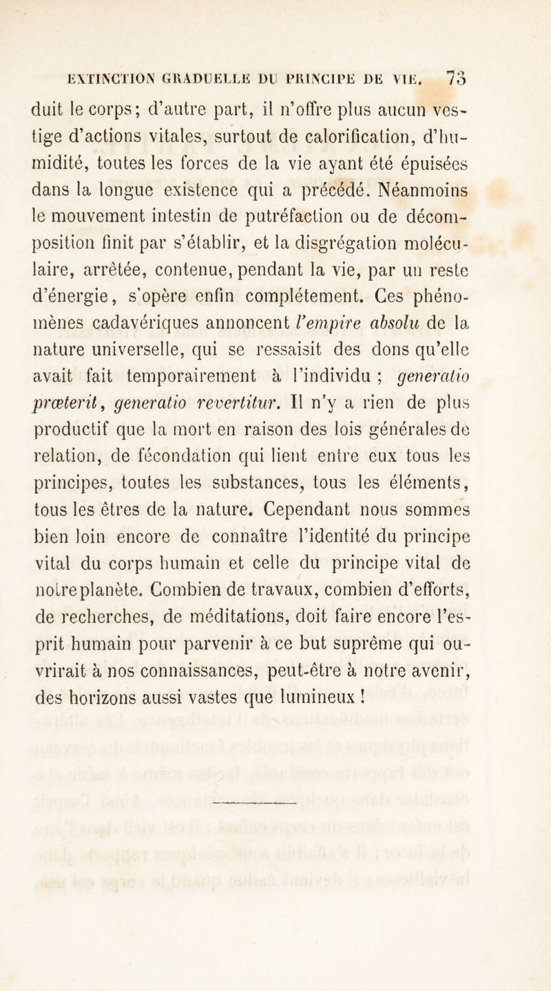 ! duit le corps; d’autre part, il n’offre plus aucun ves¬ tige d’actions vitales, surtout de calorification, d’hu¬ midité, toutes les forces de la vie ayant été épuisées dans la longue existence qui a précédé. Néanmoins le mouvement intestin de putréfaction ou de décom¬ position finit par s’établir, et la disgrégation molécu¬ laire, arrêtée, contenue, pendant la vie, par un reste d’énergie, s’opère enfin complètement. Ces phéno¬ mènes cadavériques annoncent l'empire absolu de la nature universelle, qui se ressaisit des dons qu’elle avait fait temporairement à l’individu ; generatio præterit, generatio revertitur. Il n’y a rien de plus productif que la mort en raison des lois générales de relation, de fécondation qui lient entre eux tous les principes, toutes les substances, tous les éléments, tous les êtres de la nature. Cependant nous sommes bien loin encore de connaître l’identité du principe vital du corps humain et celle du principe vital de noire planète. Combien de travaux, combien d’efforts, de recherches, de méditations, doit faire encore l’es¬ prit humain pour parvenir à ce but suprême qui ou¬ vrirait à nos connaissances, peut-être à notre avenir, des horizons aussi vastes que lumineux !