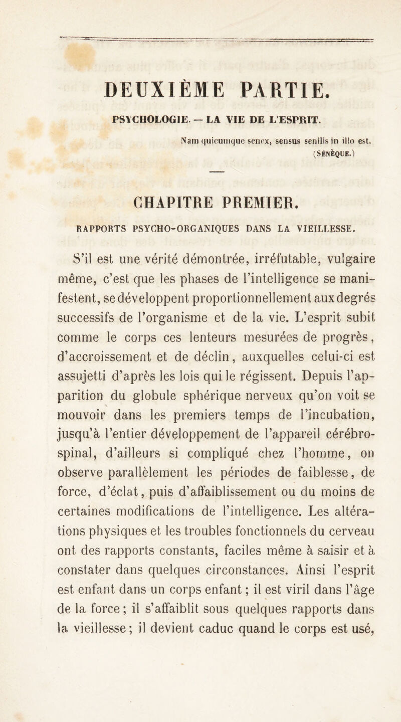 DEUXIÈME PARTIE. PSYCHOLOGIE. — LA VIE DE L’ESPRIT. Nain quicumque senex, sensus senilis in illo est. (SÉNÈQUE.) CHAPITRE PREMIER. RAPPORTS PSYCHO-ORGANIQUES DANS LA VIEILLESSE. S’il est une vérité démontrée, irréfutable, vulgaire même, c’est que les phases de l’intelligence se mani¬ festent, se développent proportionnellement aux degrés successifs de l’organisme et de la vie. L’esprit subit comme le corps ces lenteurs mesurées de progrès, d’accroissement et de déclin, auxquelles celui-ci est assujetti d’après les lois qui le régissent. Depuis l’ap¬ parition du globule sphérique nerveux qu’on voit se mouvoir dans les premiers temps de l’incubation, jusqu’à l’entier développement de l’appareil cérébro- spinal, d’ailleurs si compliqué chez l’homme, on observe parallèlement les périodes de faiblesse, de force, d’éclat, puis d’affaiblissement ou du moins de certaines modifications de l’intelligence. Les altéra¬ tions physiques et les troubles fonctionnels du cerveau ont des rapports constants, faciles même à saisir et à constater dans quelques circonstances. Ainsi l’esprit est enfant dans un corps enfant ; il est viril dans l’âge de la force; il s’affaiblit sous quelques rapports dans la vieillesse; il devient caduc quand le corps est usé,