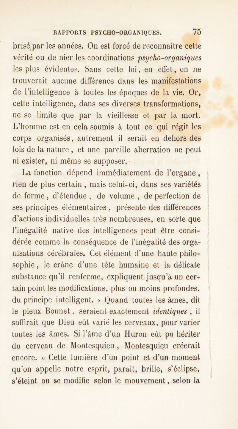 brisé par les années. On est forcé de reconnaître cette vérité ou de nier les coordinations psycho-organiques les pins évidentes. Sans cette loi, en effet, on ne trouverait aucune différence dans les manifestations de l’intelligence à toutes les époques de la vie. Or, cette intelligence, dans ses diverses transformations, ne se limite que par la vieillesse et par la mort. L’homme est en cela soumis à tout ce qui régit les corps organisés, autrement il serait en dehors des lois de la nature, et une pareille aberration ne peut ni exister, ni même se supposer. La fonction dépend immédiatement de l’organe, rien de plus certain , mais celui-ci, dans ses variétés de forme, d’étendue, de volume , de perfection de ses principes élémentaires , présente des différences d’actions individuelles très nombreuses, en sorte que l’inégalité native des intelligences peut être consi¬ dérée comme la conséquence de l’inégalité des orga¬ nisations cérébrales. Cet élément d’une haute philo¬ sophie , le crâne d’une tête humaine et la délicate substance qu’il renferme, expliquent jusqu’à un cer¬ tain point les modifications, plus ou moins profondes, du principe intelligent. « Quand toutes les âmes, dit le pieux Bonnet, seraient exactement identiques , il suffirait que Dieu eut varié les cerveaux, pour varier toutes les âmes. Si l’âme d’un Huron eût pu hériter du cerveau de Montesquieu , Montesquieu créerait encore. « Cette lumière d’un point et d’un moment qu’on appelle notre esprit, paraît, brille, s’éclipse, s’éteint ou se modifie selon le mouvement, selon la