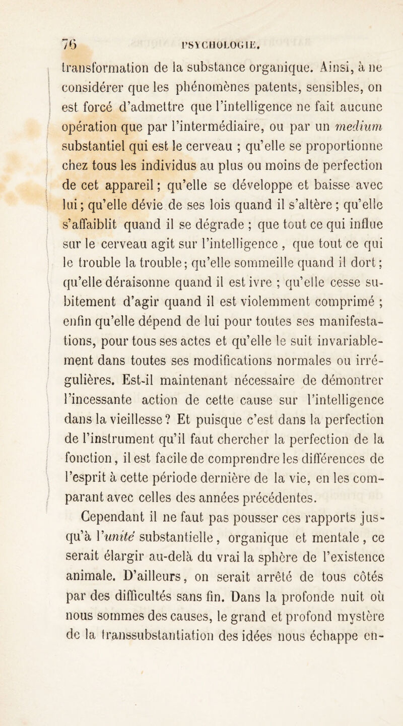 F* /’* iransformation de la substance organique. Ainsi, à ne considérer que les phénomènes patents, sensibles, on est. forcé d’admettre que l’intelligence ne fait aucune opération que par l’intermédiaire, ou par un medium substantiel qui est le cerveau ; qu’elle se proportionne chez tous les individus au plus ou moins de perfection de cet appareil ; qu’elle se développe et baisse avec lui; qu’elle dévie de ses lois quand il s’altère; qu’elle s’affaiblit quand il se dégrade ; que tout ce qui influe sur le cerveau agit sur l’intelligence , que tout ce qui le trouble la trouble; qu’elle sommeille quand il dort ; qu’elle déraisonne quand il est ivre ; qu’elle cesse su¬ bitement d’agir quand il est violemment comprimé ; enfin qu’elle dépend de lui pour toutes ses manifesta¬ tions, pour tous ses actes et qu’elle le suit invariable¬ ment dans toutes ses modifications normales ou irré¬ gulières. Est-il maintenant nécessaire de démontrer l’incessante action de cette cause sur l’intelligence dans la vieillesse? Et puisque c’est dans la perfection de l’instrument qu’il faut chercher la perfection de la fonction, il est facile de comprendre les différences de l’esprit à cette période dernière de la vie, en les com¬ parant avec celles des années précédentes. Cependant il ne faut pas pousser ces rapports jus¬ qu’à l'unité substantielle, organique et mentale, ce serait élargir au-delà du vrai la sphère de l’existence animale. D’ailleurs, on serait arrêté de tous côtés par des difficultés sans fin. Dans la profonde nuit où nous sommes des causes, le grand et profond mystère de la transsubstantiation des idées nous échappe en-