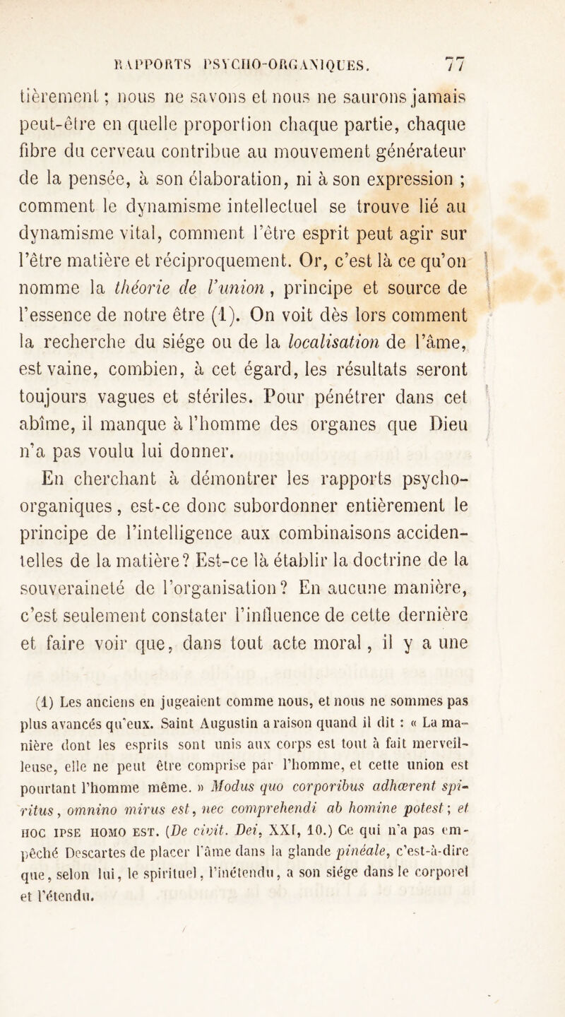 tièremenl ; nous ne savons et nous ne saurons jamais peut-être en quelle proportion chaque partie, chaque fibre du cerveau contribue au mouvement générateur de la pensée, à son élaboration, ni à son expression ; comment le dynamisme intellectuel se trouve lié au dynamisme vital, comment l’être esprit peut agir sur l’être matière et réciproquement. Or, c’est là ce qu’on nomme la théorie de Vunion, principe et source de l’essence de notre être (1). On voit dès lors comment la recherche du siège ou de la localisation de l’âme, est vaine, combien, à cet égard, les résultats seront * toujours vagues et stériles. Pour pénétrer dans cet abîme, il manque à l’homme des organes que Dieu n’a pas voulu lui donner. En cherchant à démontrer les rapports psycho¬ organiques , est-ce donc subordonner entièrement le principe de l’intelligence aux combinaisons acciden¬ telles de la matière? Est-ce là établir la doctrine de la souveraineté de l’organisation? En aucune manière, c’est seulement constater l’influence de cette dernière et faire voir que, dans tout acte moral, il y a une (1) Les anciens en jugeaient comme nous, et nous ne sommes pas plus avancés qu’eux. Saint Augustin a raison quand il dit : « La ma¬ nière dont les esprits sont unis aux corps est tout à fait merveil¬ leuse, elle ne peut être comprise par l’homme, et cette union est pourtant l’homme même. » Modus quo corporibus adhœrent spi- rüus, omnino mirus est, nec comprehendi ab homine pot est ; et HOC IPSE HOMO EST. [De civit. Dei, XXI, 10.) Ce qui n’a pas em¬ pêché Descartes de placer l’âme dans la glande pinéale, c’est-à-dire que, selon lui, le spirituel, l’inétendu, a son siège dans le corporel et l’étendu.