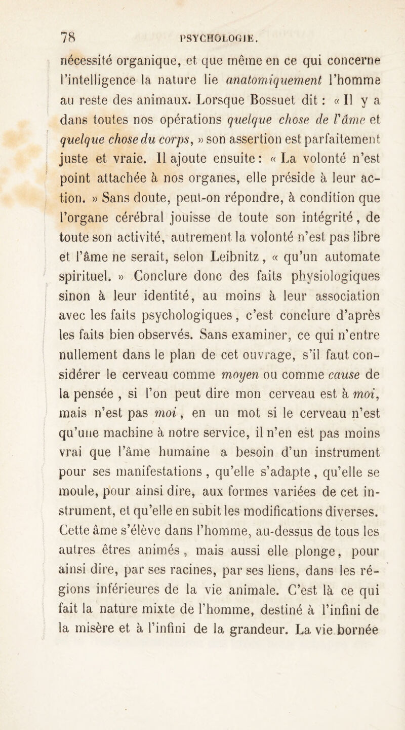 nécessité organique, et que même en ce qui concerne l’inteliigence la nature lie anatomiquement l’homme au reste des animaux. Lorsque Bossuet dit : « Il y a dans toutes nos opérations quelque chose de Vâme et quelque chose du corps, » son assertion est parfaitement juste et vraie. Il ajoute ensuite: «La volonté n’est point attachée à nos organes, elle préside à leur ac¬ tion. » Sans doute, peut-on répondre, à condition que l’organe cérébral jouisse de toute son intégrité, de toute son activité, autrement la volonté n’est pas libre et l’âme ne serait, selon Leibnitz, « qu’un automate spirituel. » Conclure donc des faits physiologiques sinon à leur identité, au moins à leur association avec les faits psychologiques, c’est conclure d’après les faits bien observés. Sans examiner, ce qui n’entre nullement dans le plan de cet ouvrage, s’il faut con¬ sidérer le cerveau comme moyen ou comme cause de la pensée , si l’on peut dire mon cerveau est à moi, mais n’est pas moi, en un mot si le cerveau n’est qu’une machine à notre service, il n’en est pas moins vrai que l’âme humaine a besoin d’un instrument pour ses manifestations, qu’elle s’adapte, qu’elle se moule, pour ainsi dire, aux formes variées de cet in¬ strument, et qu’elle en subit les modifications diverses. Cette âme s’élève dans l’homme, au-dessus de tous les autres êtres animés, mais aussi elle plonge, pour ainsi dire, par ses racines, par ses liens, dans les ré¬ gions inférieures de la vie animale. C’est là ce qui fait la nature mixte de l’homme, destiné à l’infini de la misère et à l’infini de la grandeur. La vie bornée