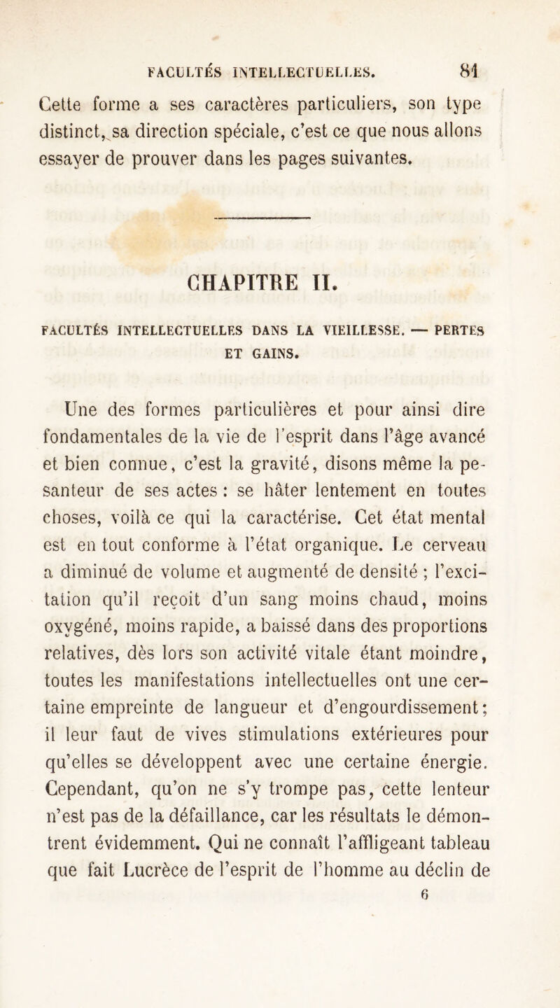 Cette forme a ses caractères particuliers, son type distinct, sa direction spéciale, c’est ce que nous allons essayer de prouver dans les pages suivantes. CHAPITRE IL FACULTÉS INTELLECTUELLES DANS LA VIEILLESSE. — PERTES ET GAINS. Une des formes particulières et pour ainsi dire fondamentales de la vie de l’esprit dans l’âge avancé et bien connue, c’est la gravité, disons même la pe¬ santeur de ses actes : se hâter lentement en toutes choses, voilà ce qui la caractérise. Cet état mental est en tout conforme à l’état organique. Le cerveau a diminué de volume et augmenté de densité ; l’exci¬ tation qu’il reçoit d’un sang moins chaud, moins oxygéné, moins rapide, a baissé dans des proportions relatives, dès lors son activité vitale étant moindre, toutes les manifestations intellectuelles ont une cer¬ taine empreinte de langueur et d’engourdissement ; il leur faut de vives stimulations extérieures pour qu’elles se développent avec une certaine énergie. Cependant, qu’on ne s’y trompe pas, cette lenteur n’est pas de la défaillance, car les résultats le démon¬ trent évidemment. Qui ne connaît l’affligeant tableau que fait Lucrèce de l’esprit de l’homme au déclin de 6