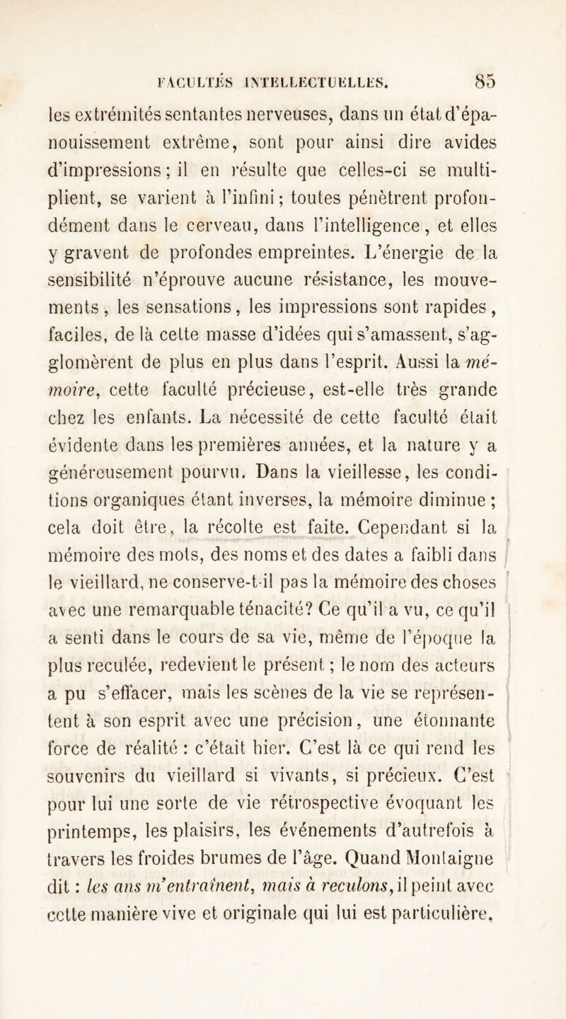 les extrémités sentantes nerveuses, dans lin état d’épa¬ nouissement extrême, sont pour ainsi dire avides d’impressions ; il en résulte que celles-ci se multi¬ plient, se varient à l’infini ; toutes pénètrent profon¬ dément dans le cerveau, dans l’intelligence, et elles y gravent de profondes empreintes. L’énergie de la sensibilité n’éprouve aucune résistance, les mouve¬ ments , les sensations, les impressions sont rapides, faciles, de là cette niasse d’idées qui s’amassent, s’ag¬ glomèrent de plus en plus dans l’esprit. Aussi la mé¬ moire, cette faculté précieuse, est-elle très grande chez les enfants. La nécessité de cette faculté était évidente dans les premières années, et la nature y a généreusement pourvu. Dans la vieillesse, les condi¬ tions organiques étant inverses, la mémoire diminue ; cela doit être, la récolte est faite. Cependant si la mémoire des mots, des noms et des dates a faibli dans le vieillard, ne conserve-t-il pas la mémoire des choses avec une remarquable ténacité? Ce qu’il a vu, ce qu’il a senti dans le cours de sa vie, même de l’époque la plus reculée, redevient le présent; le nom des acteurs a pu s’efïàcer, mais les scènes de la vie se représen¬ tent à son esprit avec une précision, une étonnante force de réalité : c’était hier. C’est là ce qui rend les souvenirs du vieillard si vivants, si précieux. C’est pour lui une sorte de vie rétrospective évoquant les printemps, les plaisirs, les événements d’autrefois à travers les froides brumes de l’âge. Quand Montaigne dit : les ans ni entraînent, mais à reculons, \\ peint avec cette manière vive et originale qui lui est particulière,