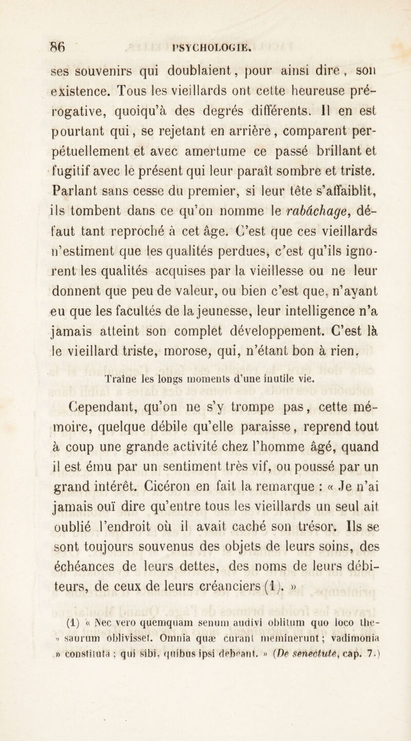 ses souvenirs qui doublaient, pour ainsi dire, son existence. Tous les vieillards ont cette heureuse pré¬ rogative, quoiqu’à des degrés différents. Il en est pourtant qui, se rejetant en arrière, comparent per¬ pétuellement et avec amertume ce passé brillant et fugitif avec le présent qui leur paraît sombre et triste. Parlant sans cesse du premier, si leur tête s’affaiblit, ils tombent dans ce qu’on nomme le rabâchage, dé¬ faut tant reproché à cet âge. C’est que ces vieillards n’estiment que les qualités perdues, c’est qu’ils igno¬ rent les qualités acquises par la vieillesse ou ne leur donnent que peu de valeur, ou bien c’est que, n’ayant eu que les facultés de la jeunesse, leur intelligence n’a jamais atteint son complet développement. C’est là le vieillard triste, morose, qui, n’étant bon à rien. Traîne les longs moments d’une inutile vie. Cependant, qu’on ne s’y trompe pas, cette mé¬ moire, quelque débile qu’elle paraisse, reprend tout à coup une grande activité chez l’homme âgé, quand il est ému par un sentiment très vif, ou poussé par un grand intérêt. Cicéron en fait la remarque : « Je n’ai jamais ouï dire qu’entre tous les vieillards un seul ait oublié l’endroit où il avait caché son trésor. Ils se sont toujours souvenus des objets de leurs soins, des échéances de leurs dettes, des noms de leurs débi¬ teurs, de ceux de leurs créanciers (1). » (1) « INec vero quemquam senuni audivi oblilum quo loco the- » saurum oblivisset. Omnia quæ curant meminerunt ; vadimonia » constiuda ; qui sibi, quibus ipsi debéaht. » (De smectute, cap. 7.)