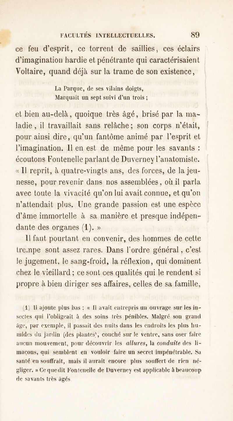 ce feu d’esprit, ce torrent de saillies, ces éclairs d’imagination hardie et pénétrante qui caractérisaient Voltaire, quand déjà sur la trame de son existence, La Parque, de ses vilains doigts, Marquait un sept suivi d’un trois ; et bien au-delà, quoique très âgé, brisé par la ma¬ ladie , il travaillait sans relâche ; son corps n’était, pour ainsi dire, qu’un fantôme animé par l’esprit et l’imagination. Il en est de même pour les savants : écoutons Fontenelle parlant de Duverney l’anatomiste. « 11 reprit, à quatre-vingts ans, des forces, de la jeu¬ nesse, pour revenir dans nos assemblées, où il parla avec toute la vivacité qu’on lui avait connue, et qu’on n’attendait plus. Une grande passion est une espèce d’âme immortelle à sa manière et presque indépen¬ dante des organes (1). » 11 faut pourtant en convenir, des hommes de cette trempe sont assez rares. Dans l’ordre général, c’est le jugement, le sang-froid, la réflexion, qui dominent chez le vieillard ; ce sont ces qualités qui le rendent si propre à bien diriger ses affaires, celles de sa famille, (1) Il ajoute plus bas : « Il avait entrepris un ouvrage sur les in¬ sectes qui l’obligeait à des soins très pénibles. Malgré son grand âge, par exemple, il passait des nuits dans les endroits les plus hu¬ mides du jardin (des plantes', couché sur le ventre, sans oser faire aucun mouvement, pour découvrir les allures, la conduite des li¬ maçons, qui semblent en vouloir faire un secret impénétrable. Sa santé en souffrait, mais il aurait encore plus souffert de rien né¬ gliger. » Ce. que dit Fontenelle de Duverney est applicable à beaucoup de savants très âgés