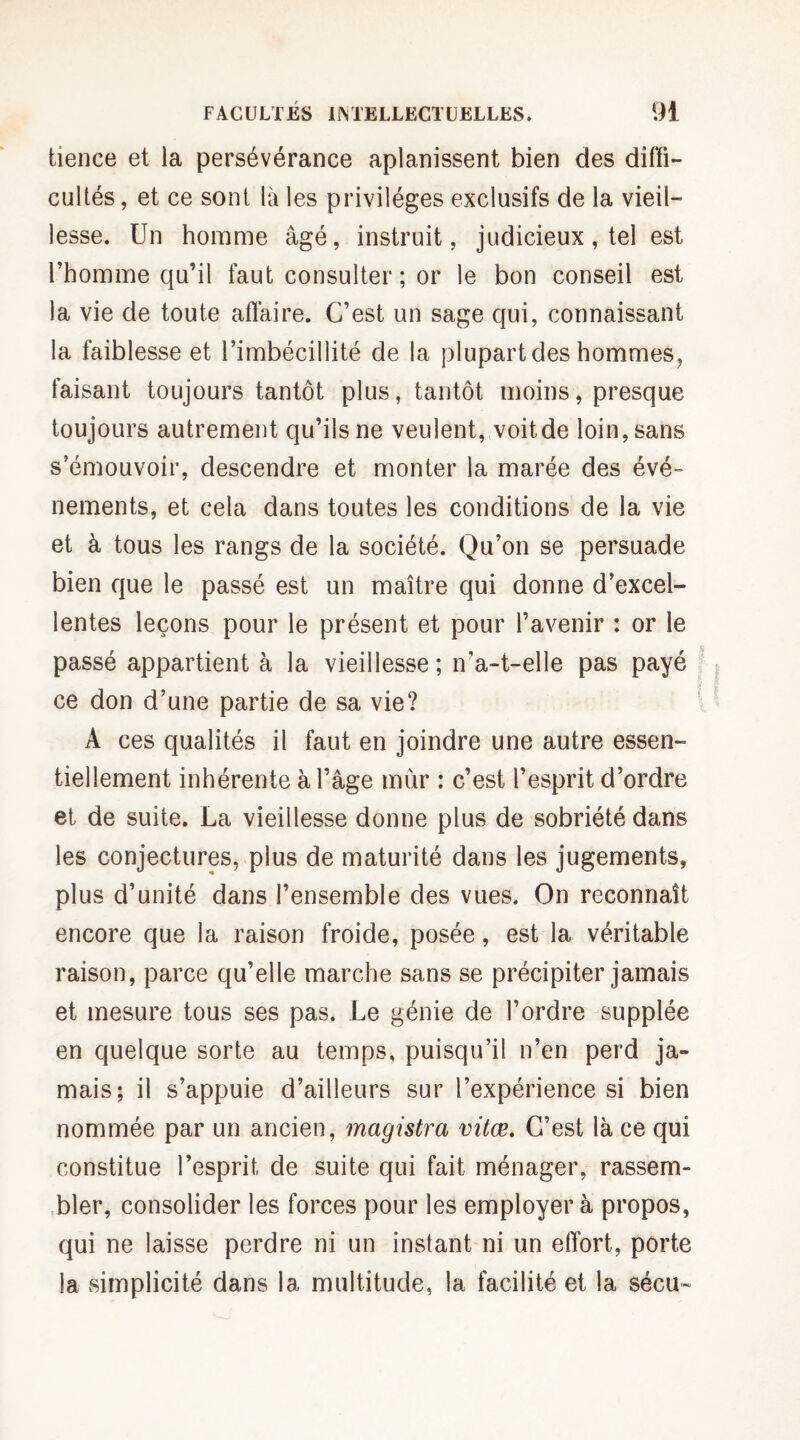 tience et la persévérance aplanissent bien des diffi¬ cultés , et ce sont là les privilèges exclusifs de la vieil¬ lesse. Un homme âgé, instruit, judicieux, tei est l’homme qu’il faut consulter ; or le bon conseil est la vie de toute affaire. C’est un sage qui, connaissant la faiblesse et l’imbécillité de la plupart des hommes, faisant toujours tantôt plus, tantôt moins, presque toujours autrement qu’ils ne veulent, voitde loin, sans s’émouvoir, descendre et monter la marée des évé¬ nements, et cela dans toutes les conditions de la vie et à tous les rangs de la société. Qu’on se persuade bien que le passé est un maître qui donne d’excel¬ lentes leçons pour le présent et pour l’avenir : or le passé appartient à la vieillesse; n'a-t-elle pas payé ce don d’une partie de sa vie? A ces qualités il faut en joindre une autre essen¬ tiellement inhérente à l’âge mûr : c’est l’esprit d’ordre et de suite. La vieillesse donne plus de sobriété dans les conjectures, plus de maturité dans les jugements, plus d’unité dans l’ensemble des vues. On reconnaît encore que la raison froide, posée, est la véritable raison, parce qu’elle marche sans se précipiter jamais et mesure tous ses pas. Le génie de l’ordre supplée en quelque sorte au temps, puisqu’il n’en perd ja¬ mais; il s’appuie d’ailleurs sur l’expérience si bien nommée par un ancien, magistra vitœ. C’est là ce qui constitue l’esprit, de suite qui fait ménager, rassem¬ bler, consolider les forces pour les employer à propos, qui ne laisse perdre ni un instant ni un effort, porte la simplicité dans la multitude, la facilité et la $écu~