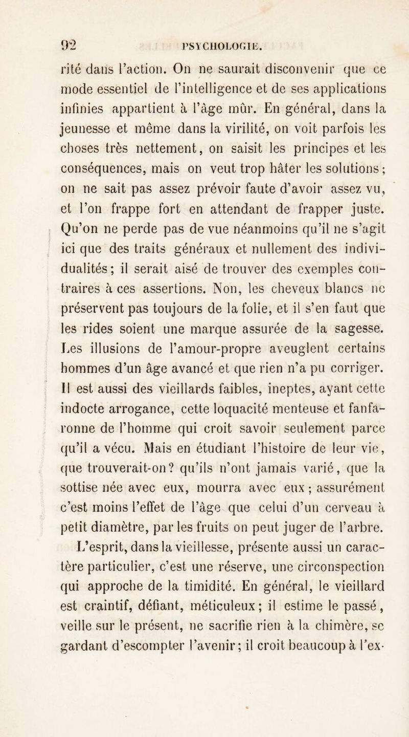 09 t / eut PSYCHOLOGIE. rite dans l’action. On ne saurait disconvenir que ce mode essentiel de l’intelligence et de ses applications infinies appartient à l’âge mûr. En général, dans la jeunesse et même dans la virilité, on voit parfois les choses très nettement, on saisit les principes et les conséquences, mais on veut trop hâter les solutions ; on ne sait pas assez prévoir faute d’avoir assez vu, et l’on frappe fort en attendant de frapper juste. Qu’on ne perde pas de vue néanmoins qu’il ne s’agit ici que des traits généraux et nullement des indivi¬ dualités ; il serait aisé de trouver des exemples con¬ traires à ces assertions. Non, les cheveux blancs ne préservent pas toujours de la folie, et il s’en faut que les rides soient une marque assurée de la sagesse. Les illusions de l’amour-propre aveuglent certains hommes d’un âge avancé et que rien n’a pu corriger. II est aussi des vieillards faibles, ineptes, ayant cette indocte arrogance, cette loquacité menteuse et fanfa¬ ronne de l’homme qui croit savoir seulement parce qu’il a vécu. Mais en étudiant l’histoire de leur vie, que trouverait-on? qu’ils n’ont jamais varié, que la sottise née avec eux, mourra avec eux ; assurément c’est moins l’effet de l’âge que celui d’un cerveau h petit diamètre, par les fruits on peut juger de l’arbre. L’esprit, dans la vieillesse, présente aussi un carac¬ tère particulier, c’est une réserve, une circonspection qui approche de la timidité. En général, le vieillard est craintif, défiant, méticuleux; il estime le passé, veille sur le présent, ne sacrifie rien à la chimère, se gardant d’escompter l’avenir; il croit beaucoup à Eex*