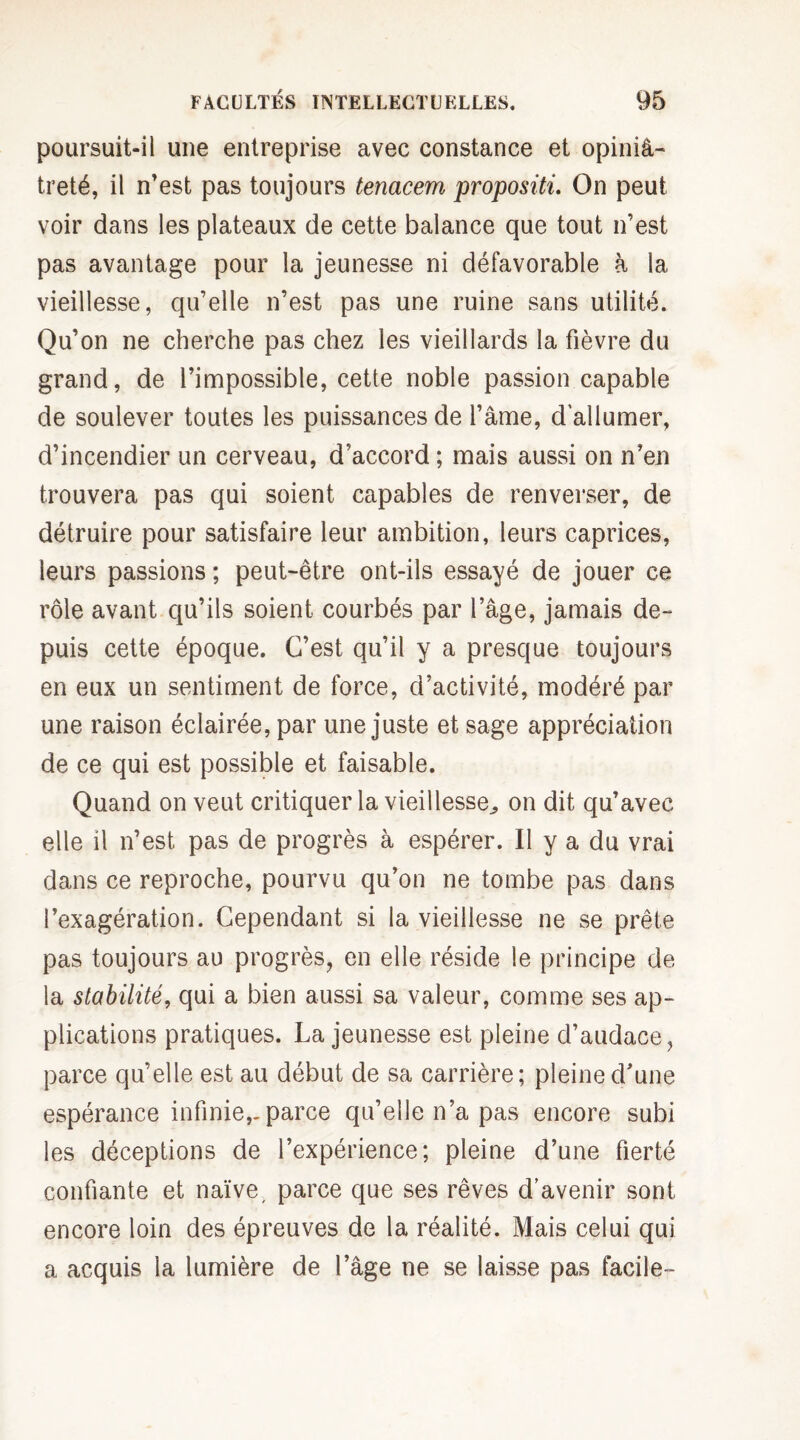 poursuit-il une entreprise avec constance et opiniâ¬ treté, il n'est pas toujours tenacem propositi. On peut voir dans les plateaux de cette balance que tout n’est pas avantage pour la jeunesse ni défavorable à la vieillesse, qu’elle n’est pas une ruine sans utilité. Qu’on ne cherche pas chez les vieillards la fièvre du grand, de l’impossible, cette noble passion capable de soulever toutes les puissances de l’âme, d'allumer, d’incendier un cerveau, d’accord ; mais aussi on n’en trouvera pas qui soient capables de renverser, de détruire pour satisfaire leur ambition, leurs caprices, leurs passions ; peut-être ont-ils essayé de jouer ce rôle avant qu’ils soient courbés par l’âge, jamais de¬ puis cette époque. C’est qu’il y a presque toujours en eux un sentiment de force, d’activité, modéré par une raison éclairée, par une juste et sage appréciation de ce qui est possible et faisable. Quand on veut critiquer la vieillesse^ on dit qu’avec elle il n’est pas de progrès à espérer. Il y a du vrai dans ce reproche, pourvu qu’on ne tombe pas dans l’exagération. Cependant si la vieillesse ne se prête pas toujours au progrès, en elle réside le principe de la stabilité, qui a bien aussi sa valeur, comme ses ap¬ plications pratiques. La jeunesse est pleine d’audace, parce qu’elle est au début de sa carrière; pleine d’une espérance infinie,-parce qu’elle n’a pas encore subi les déceptions de l’expérience; pleine d’une fierté confiante et naïve, parce que ses rêves d’avenir sont encore loin des épreuves de la réalité. Mais celui qui a acquis la lumière de l’âge ne se laisse pas facile-