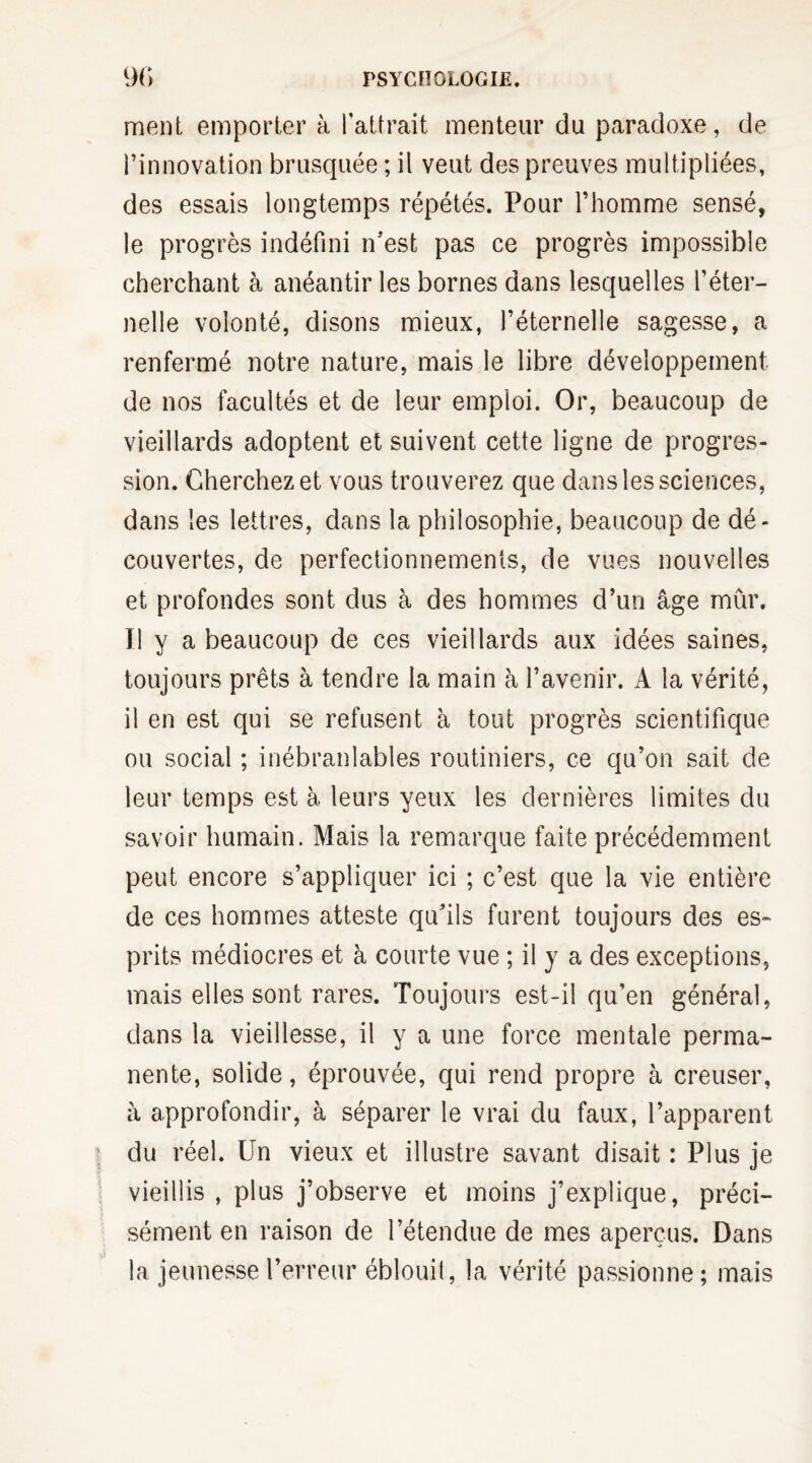 ment emporter à l'attrait menteur du paradoxe, de l’innovation brusquée ; il veut des preuves multipliées, des essais longtemps répétés. Pour l’homme sensé, le progrès indéfini n’est pas ce progrès impossible cherchant à anéantir les bornes dans lesquelles l’éter¬ nelle volonté, disons mieux, l’éternelle sagesse, a renfermé notre nature, mais le libre développement de nos facultés et de leur emploi. Or, beaucoup de vieillards adoptent et suivent cette ligne de progres¬ sion. Cherchez et vous trouverez que dans les sciences, dans les lettres, dans la philosophie, beaucoup de dé¬ couvertes, de perfectionnements, de vues nouvelles et profondes sont dus à des hommes d’un âge mûr. Tl y a beaucoup de ces vieillards aux idées saines, toujours prêts à tendre la main à l’avenir. A la vérité, il en est qui se refusent à tout progrès scientifique ou social ; inébranlables routiniers, ce qu’on sait de leur temps est à leurs yeux les dernières limites du savoir humain. Mais la remarque faite précédemment peut encore s’appliquer ici ; c’est que la vie entière de ces hommes atteste qu’ils furent toujours des es¬ prits médiocres et à courte vue ; il y a des exceptions, mais elles sont rares. Toujours est-il qu’en général, dans la vieillesse, il y a une force mentale perma¬ nente, solide, éprouvée, qui rend propre à creuser, à approfondir, à séparer le vrai du faux, l’apparent du réel. Un vieux et illustre savant disait : Plus je vieillis , plus j’observe et moins j’explique, préci¬ sément en raison de l’étendue de mes aperçus. Dans la jeunesse l’erreur éblouil, la vérité passionne; mais