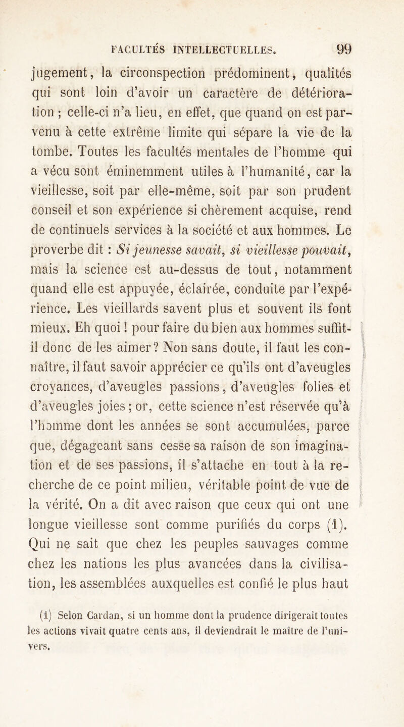 jugement, la circonspection prédominent, qualités qui sont loin d’avoir un caractère de détériora¬ tion ; celle-ci n’a lieu, en effet, que quand on est par¬ venu à cette extrême limite qui sépare la vie de la tombe. Toutes les facultés mentales de l’homme qui a vécu sont éminemment utiles à l’humanité, car la vieillesse, soit par elle-même, soit par son prudent conseil et son expérience si chèrement acquise, rend de continuels services à la société et aux hommes. Le proverbe dit : Si jeunesse savait, si vieillesse pouvait, mais la science est au-dessus de tout, notamment quand elle est appuyée, éclairée, conduite par l’expé¬ rience. Les vieillards savent plus et souvent ils font mieux. Eh quoi ! pour faire du bien aux hommes suffit- il donc de les aimer? Non sans doute, il faut les con¬ naître, il faut savoir apprécier ce qu’ils ont d’aveugles croyances, d’aveugles passions, d’aveugles folies et d’aveugles joies ; or, cette science n’est réservée qu’à l’homme dont les années se sont accumulées, parce que, dégageant sans cesse sa raison de son imagina¬ tion et de ses passions, il s’attache en tout à la re¬ cherche de ce point milieu, véritable point de vue de la vérité. On a dit avec raison que ceux qui ont une longue vieillesse sont comme purifiés du corps (1). Qui ne sait que chez les peuples sauvages comme chez les nations les plus avancées dans la civilisa¬ tion, les assemblées auxquelles est confié le plus haut (i) Selon Cardan, si un homme dont la prudence dirigerait toutes les actions vivait quatre cents ans, il deviendrait le maître de l’uni¬ vers.