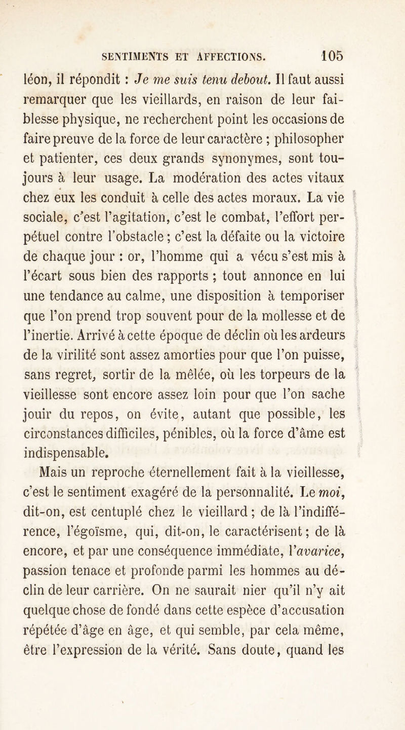 léon, il répondit : Je me suis tenu debout. Il faut aussi remarquer que les vieillards, en raison de leur fai¬ blesse physique, ne recherchent point les occasions de faire preuve de la force de leur caractère ; philosopher et patienter, ces deux grands synonymes, sont tou¬ jours à leur usage. La modération des actes vitaux 4 chez eux les conduit à celle des actes moraux. La vie sociale, c'est l’agitation, c’est le combat, l’effort per¬ pétuel contre l’obstacle ; c’est la défaite ou la victoire de chaque jour : or, l’homme qui a vécu s’est mis à l’écart sous bien des rapports ; tout annonce en lui une tendance au calme, une disposition à temporiser que l’on prend trop souvent pour de la mollesse et de l’inertie. Arrivé à cette époque de déclin où les ardeurs de la virilité sont assez amorties pour que l’on puisse, sans regret, sortir de la mêlée, où les torpeurs de la vieillesse sont encore assez loin pour que l’on sache jouir du repos, on évite, autant que possible, les circonstances difficiles, pénibles, où la force d’âme est indispensable. Mais un reproche éternellement fait à la vieillesse, c’est le sentiment exagéré de la personnalité. Le moi, dit-on, est centuplé chez le vieillard; de là l’indiffé¬ rence, l’égoïsme, qui, dit-on, le caractérisent; de là encore, et par une conséquence immédiate, Vavarice, passion tenace et profonde parmi les hommes au dé¬ clin de leur carrière. On ne saurait nier qu’il n’y ait quelque chose de fondé dans cette espèce d’accusation répétée d’âge en âge, et qui semble, par cela même, être l’expression de la vérité. Sans doute, quand les