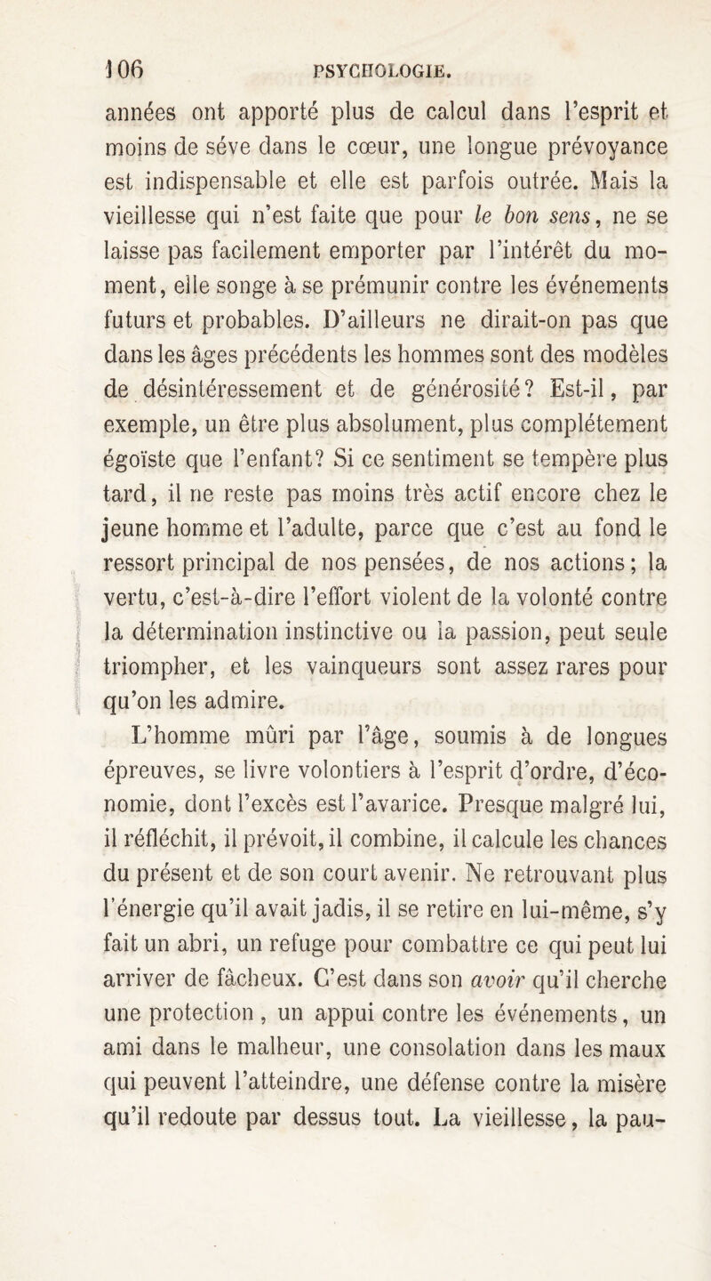 années ont apporté plus de calcul dans l’esprit et moins de sève dans le cœur, une longue prévoyance est indispensable et elle est parfois outrée. Mais la vieillesse qui n’est faite que pour le bon sens, ne se laisse pas facilement emporter par l’intérêt du mo¬ ment, elle songe à se prémunir contre les événements futurs et probables. D’ailleurs ne dirait-on pas que dans les âges précédents les hommes sont des modèles de désintéressement et de générosité ? Est-il, par exemple, un être plus absolument, plus complètement égoïste que l’enfant? Si ce sentiment se tempère plus tard, il ne reste pas moins très actif encore chez le jeune homme et l’adulte, parce que c’est au fond le ressort principal de nos pensées, de nos actions; la vertu, c’est-à-dire l’effort violent de la volonté contre la détermination instinctive ou la passion, peut seule triompher, et les vainqueurs sont assez rares pour qu’on les admire. L’homme mûri par l’âge, soumis à de longues épreuves, se livre volontiers à l’esprit d’ordre, d’éco¬ nomie, dont l’excès est l’avarice. Presque malgré lui, il réfléchit, il prévoit, il combine, il calcule les chances du présent et de son court avenir. Ne retrouvant plus l’énergie qu’il avait jadis, il se retire en lui-même, s’y fait un abri, un refuge pour combattre ce qui peut lui arriver de fâcheux. C’est dans son avoir qu’il cherche une protection , un appui contre les événements, un ami dans le malheur, une consolation dans les maux qui peuvent l’atteindre, une défense contre la misère qu’il redoute par dessus tout. La vieillesse, la pau-