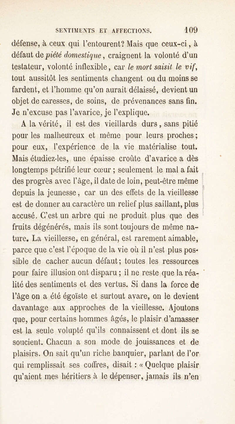 défense, à ceux qui l’entourent? Mais que ceux-ci, à défaut de piété domestique, craignent la volonté d’un testateur, volonté inflexible, car le mort saisit le vif, tout aussitôt les sentiments changent ou du moins se fardent, et l’homme qu’on aurait délaissé, devient un objet de caresses, de soins, de prévenances sans fin. Je n’excuse pas l’avarice, je l’explique. A la vérité, il est des vieillards durs, sans pitié pour les malheureux et même pour leurs proches ; pour eux, l’expérience de la vie matérialise tout. Mais étudiez-les, une épaisse croûte d’avarice a dès longtemps pétrifié leur cœur ; seulement le mal a fait des progrès avec l’âge, il date de loin, peut-être même depuis la jeunesse, car un des effets de la vieillesse est de donner au caractère un relief plus saillant, plus accusé. C’est un arbre qui ne produit plus que des fruits dégénérés, mais ils sont toujours de même na¬ ture, La vieillesse, en général, est rarement aimable, parce que c’est l’époque de la vie ou il n’est plus pos¬ sible de cacher aucun défaut; toutes les ressources pour faire illusion ont disparu ; il ne reste que la réa¬ lité des sentiments et des vertus. Si dans la force de l’âge on a été égoïste et surtout avare, on le devient davantage aux approches de la vieillesse. Ajoutons que, pour certains hommes âgés, le plaisir d’amasser est la seule volupté qu’ils connaissent et dont ils se soucient. Chacun a son mode de jouissances et de plaisirs. On sait qu’un riche banquier, parlant de l’or qui remplissait ses coffres, disait : « Quelque plaisir qu’aient mes héritiers à le dépenser, jamais ils n’en