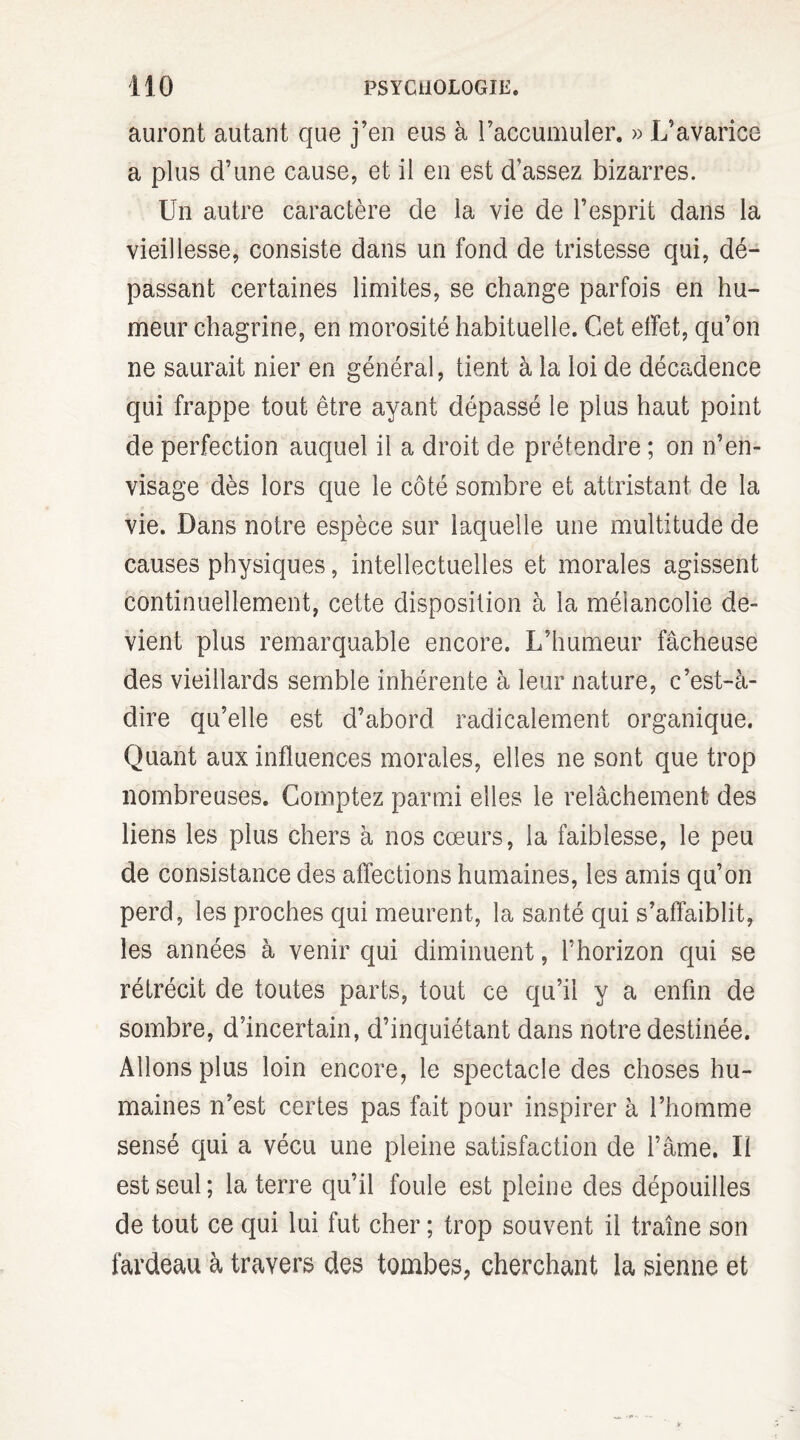 auront autant que j’en eus à l’accumuler. » L’avarice a plus d’une cause, et il en est d’assez bizarres. Un autre caractère de la vie de l’esprit dans la vieillesse, consiste dans un fond de tristesse qui, dé¬ passant certaines limites, se change parfois en hu¬ meur chagrine, en morosité habituelle. Cet effet, qu’on ne saurait nier en général, tient à la loi de décadence qui frappe tout être ayant dépassé le plus haut point de perfection auquel il a droit de prétendre ; on n’en¬ visage dès lors que le côté sombre et attristant de la vie. Dans notre espèce sur laquelle une multitude de causes physiques, intellectuelles et morales agissent continuellement, cette disposition à la mélancolie de¬ vient plus remarquable encore. L’humeur fâcheuse des vieillards semble inhérente à leur nature, c’est-à- dire qu’elle est d’abord radicalement organique. Quant aux influences morales, elles ne sont que trop nombreuses. Comptez parmi elles le relâchement des liens les plus chers à nos cœurs, la faiblesse, le peu de consistance des affections humaines, les amis qu’on perd, les proches qui meurent, la santé qui s’affaiblit, les années à venir qui diminuent, l’horizon qui se rétrécit de toutes parts, tout ce qu’il y a enfin de sombre, d’incertain, d’inquiétant dans notre destinée. Allons plus loin encore, le spectacle des choses hu¬ maines n’est certes pas fait pour inspirer à l’homme sensé qui a vécu une pleine satisfaction de l’âme. Il est seul; la terre qu’il foule est pleine des dépouilles de tout ce qui lui fut cher ; trop souvent il traîne son fardeau à travers des tombes, cherchant la sienne et