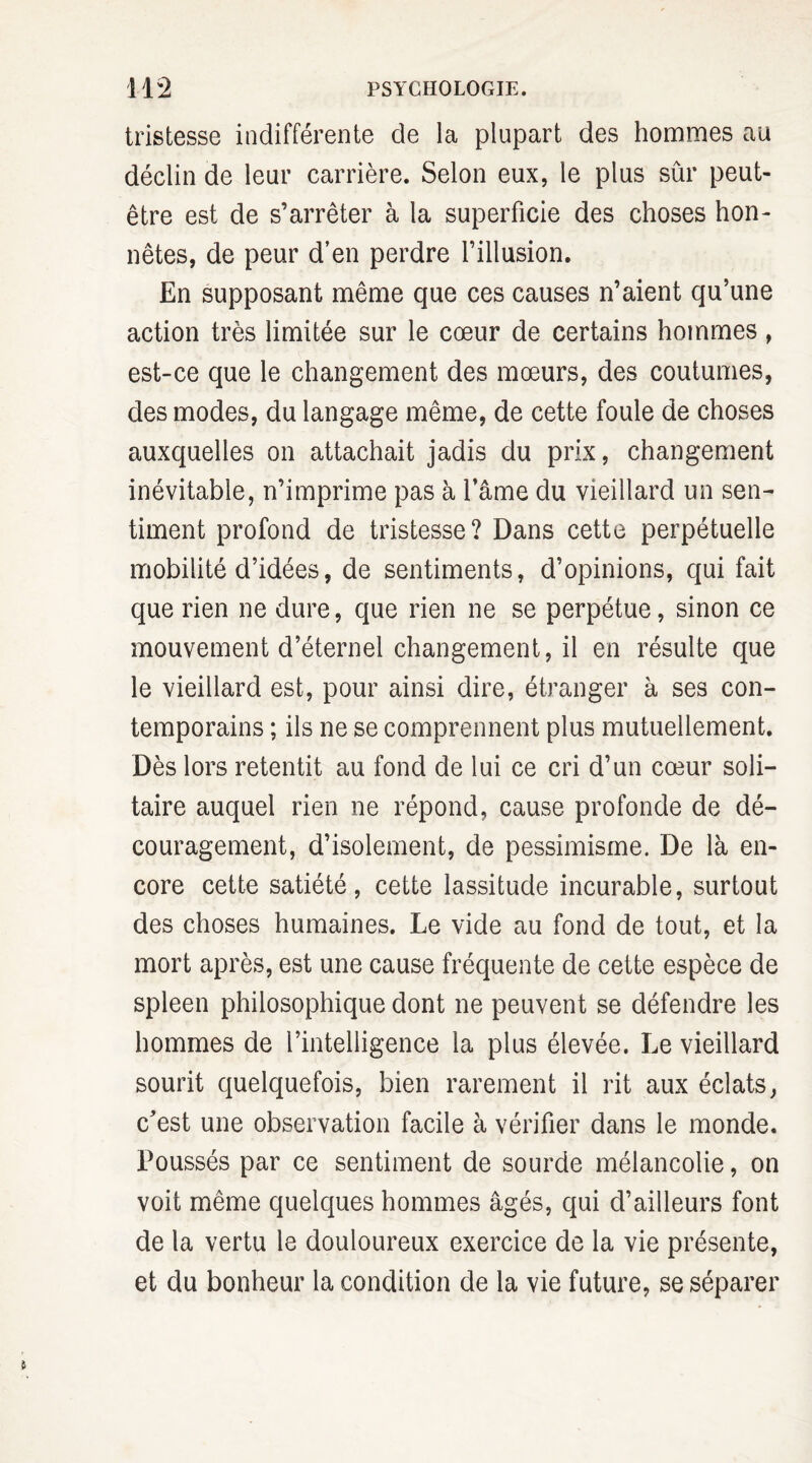 tristesse indifférente de la plupart des hommes au déclin de leur carrière. Selon eux, le plus sûr peut- être est de s’arrêter à la superficie des choses hon¬ nêtes, de peur d’en perdre l’illusion. En supposant même que ces causes n’aient qu’une action très limitée sur le cœur de certains hommes, est-ce que le changement des mœurs, des coutumes, des modes, du langage même, de cette foule de choses auxquelles on attachait jadis du prix, changement inévitable, n’imprime pas à l’âme du vieillard un sen¬ timent profond de tristesse? Dans cette perpétuelle mobilité d’idées, de sentiments, d’opinions, qui fait que rien ne dure, que rien ne se perpétue, sinon ce mouvement d’éternel changement, il en résulte que le vieillard est, pour ainsi dire, étranger à ses con¬ temporains ; ils ne se comprennent plus mutuellement. Dès lors retentit au fond de lui ce cri d’un cœur soli¬ taire auquel rien ne répond, cause profonde de dé¬ couragement, d’isolement, de pessimisme. De là en¬ core cette satiété, cette lassitude incurable, surtout des choses humaines. Le vide au fond de tout, et la mort après, est une cause fréquente de cette espèce de spleen philosophique dont ne peuvent se défendre les hommes de l’intelligence la plus élevée. Le vieillard sourit quelquefois, bien rarement il rit aux éclats, c’est une observation facile à vérifier dans le monde. Poussés par ce sentiment de sourde mélancolie, on voit même quelques hommes âgés, qui d’ailleurs font de la vertu le douloureux exercice de la vie présente, et du bonheur la condition de la vie future, se séparer