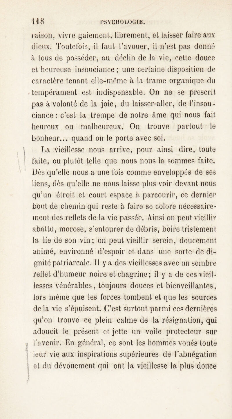 raison, vivre gaiement, librement, et laisser faire aux dieux. Toutefois, il faut l’avouer, il n’est pas donné à tous de posséder, au déclin de la vie, cette douce et heureuse insouciance ; une certaine disposition de caractère tenant elle-même à la trame organique du tempérament est indispensable. On ne se prescrit pas à volonté de la joie, du laisser-aller, de l’insou¬ ciance : c’est la trempe de notre âme qui nous fait heureux ou malheureux. On trouve partout le bonheur... quand on le porte avec soi. La vieillesse nous arrive, pour ainsi dire, toute faite, ou plutôt telle que nous nous la sommes faite. Dès qu’elle nous a une fois comme enveloppés de ses liens, dès qu’elle ne nous laisse plus voir devant nous qu’un étroit et court espace à parcourir, ce dernier bout de chemin qui reste à faire se colore nécessaire¬ ment des reflets de la vie passée. Ainsi on peut vieillir abattu, morose, s’entourer de débris, boire tristement la lie de son vin; on peut vieillir serein, doucement animé, environné d’espoir et dans une sorte de di¬ gnité patriarcale. 11 y a des vieillesses avec un sombre reflet d’humeur noire et chagrine; il y a de ces vieil¬ lesses vénérables, toujours douces et bienveillantes, lors même que les forces tombent et que les sources de la vie s’épuisent. C’est surtout parmi ces dernières qu’on trouve ce plein calme de la résignation, qui adoucit le présent et jette un voile protecteur sur l'avenir. En général, ce sont les hommes voués toute leur vie aux inspirations supérieures de l’abnégation et du dévouement qui ont la vieillesse la plus douce