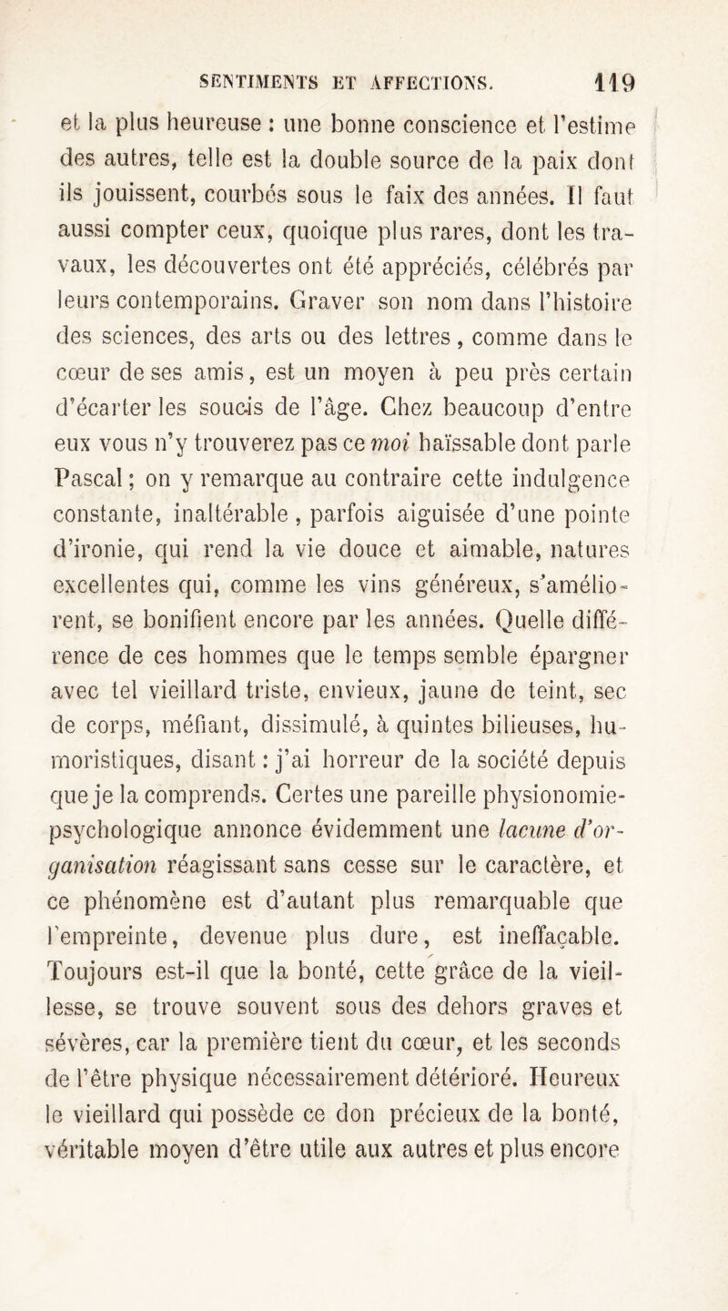 et la plus heureuse : une bonne conscience et l’estime des autres, telle est la double source de la paix dont ils jouissent, courbés sous le faix des années. Il faut aussi compter ceux, quoique plus rares, dont les tra¬ vaux, les découvertes ont été appréciés, célébrés par leurs contemporains. Graver son nom dans l’histoire des sciences, des arts ou des lettres, comme dans le cœur de ses amis, est un moyen à peu près certain d’écarter les soucis de l’âge. Chez beaucoup d’entre eux vous n’y trouverez pas ce moi haïssable dont parle Pascal; on y remarque au contraire cette indulgence constante, inaltérable , parfois aiguisée d’une pointe d’ironie, qui rend la vie douce et aimable, natures excellentes qui, comme les vins généreux, s'amélio¬ rent, se bonifient encore par les années. Quelle diffé¬ rence de ces hommes que le temps semble épargner avec tel vieillard triste, envieux, jaune de teint, sec de corps, méfiant, dissimulé, à quintes bilieuses, hu¬ moristiques, disant : j’ai horreur de la société depuis que je la comprends. Certes une pareille physionomie- psychologique annonce évidemment une lacune d’or¬ ganisation réagissant sans cesse sur le caractère, et ce phénomène est d’autant plus remarquable que l'empreinte, devenue plus dure, est ineffaçable. Toujours est-il que la bonté, cette grâce de la vieil¬ lesse, se trouve souvent sous des dehors graves et sévères, car la première tient du cœur, et les seconds de l’être physique nécessairement détérioré. Heureux le vieillard qui possède ce don précieux de la bonté, véritable moyen d’être utile aux autres et plus encore