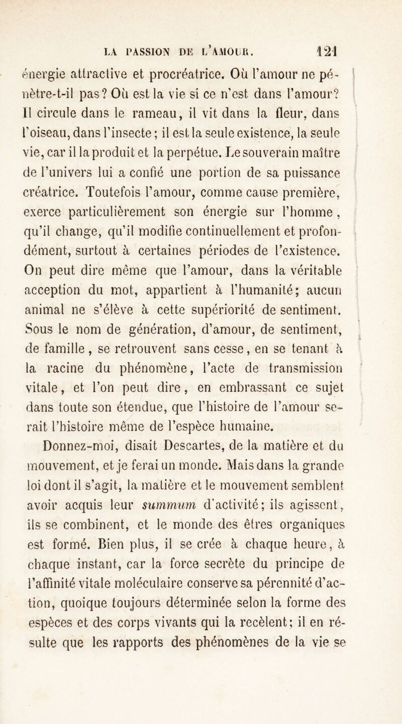 énergie attractive et procréatrice. Où l’amour ne pé¬ nètre-t-il pas? Où est la vie si ce n’est, dans l’amour? Il circule dans le rameau, il vit dans la fleur, dans l’oiseau, dans l’insecte ; il est la seule existence, la seule vie, car il la produit et la perpétue. Le souverain maître de l’univers lui a confié une portion de sa puissance créatrice. Toutefois l’amour, comme cause première, exerce particulièrement son énergie sur l’homme, qu’il change, qu’il modifie continuellement et profon¬ dément, surtout à certaines périodes de l’existence. On peut dire même que l’amour, dans la véritable acception du mot, appartient à l’humanité; aucun animal ne s’élève à cette supériorité de sentiment. Sous le nom de génération, d’amour, de sentiment, de famille , se retrouvent sans cesse, en se tenant h la racine du phénomène, l’acte de transmission vitale, et l’on peut dire, en embrassant ce sujet dans toute son étendue, que l’histoire de l’amour se¬ rait l’histoire même de l’espèce humaine. Donnez-moi, disait Descartes, de la matière et du mouvement, et je ferai un monde. Mais dans la grande loi dont il s’agit, la matière et le mouvement semblent avoir acquis leur summum d’activité; ils agissent, ils se combinent, et le monde des êtres organiques est formé. Bien plus, il se crée à chaque heure, à chaque instant, car la force secrète du principe de l’affinité vitale moléculaire conserve sa pérennité d’ac¬ tion, quoique toujours déterminée selon la forme des espèces et des corps vivants qui la recèlent; il en ré¬ sulte que les rapports des phénomènes de la vie se