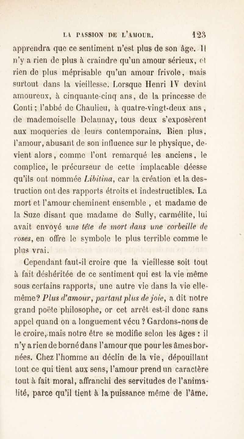 apprendra que ce sentiment n’est plus de son âge. Il n’y a rien de plus à craindre qu’un amour sérieux, et rien de plus méprisable qu’un amour frivole, mais surtout dans la vieillesse. Lorsque Henri IV devint amoureux, à cinquante-cinq ans, de la princesse de Gonti; l’abbé de Ghaulieu, à quatre-vingt-deux ans , de mademoiselle Delaunay, tous deux s’exposèrent aux moqueries de leurs contemporains. Bien plus, l’amour, abusant de son influence sur le physique, de¬ vient alors , comme l’ont remarqué les anciens, le complice, le précurseur de cette implacable déesse qu’ils ont nommée Libüina, car la création et la des¬ truction ont des rapports étroits et indestructibles. La mort et l’amour cheminent ensemble , et madame de la Suze disant que madame de Sully, carmélite, lui avait envoyé une tête de mort dans une corbeille de roses, en offre le symbole le plus terrible comme le plus vrai. Cependant faut-il croire que la vieillesse soit tout à fait déshéritée de ce sentiment qui est la vie même sous certains rapports, une autre vie dans la vie elle- même? Plus d’amour, partant plus de joie, a dit notre grand poète philosophe, or cet arrêt est-il donc sans appel quand on a longuement vécu ? Gardons-nous de le croire, mais notre être se modifie selon les âges : il n’y a rien de borné dans l’amour que pour les âmes bor¬ nées. Chez l’homme au déclin de la vie, dépouillant tout ce qui tient aux sens, l’amour prend un caractère tout à fait moral, affranchi des servitudes de l’anima¬ lité, parce qu’il tient à la puissance même de l’âme.