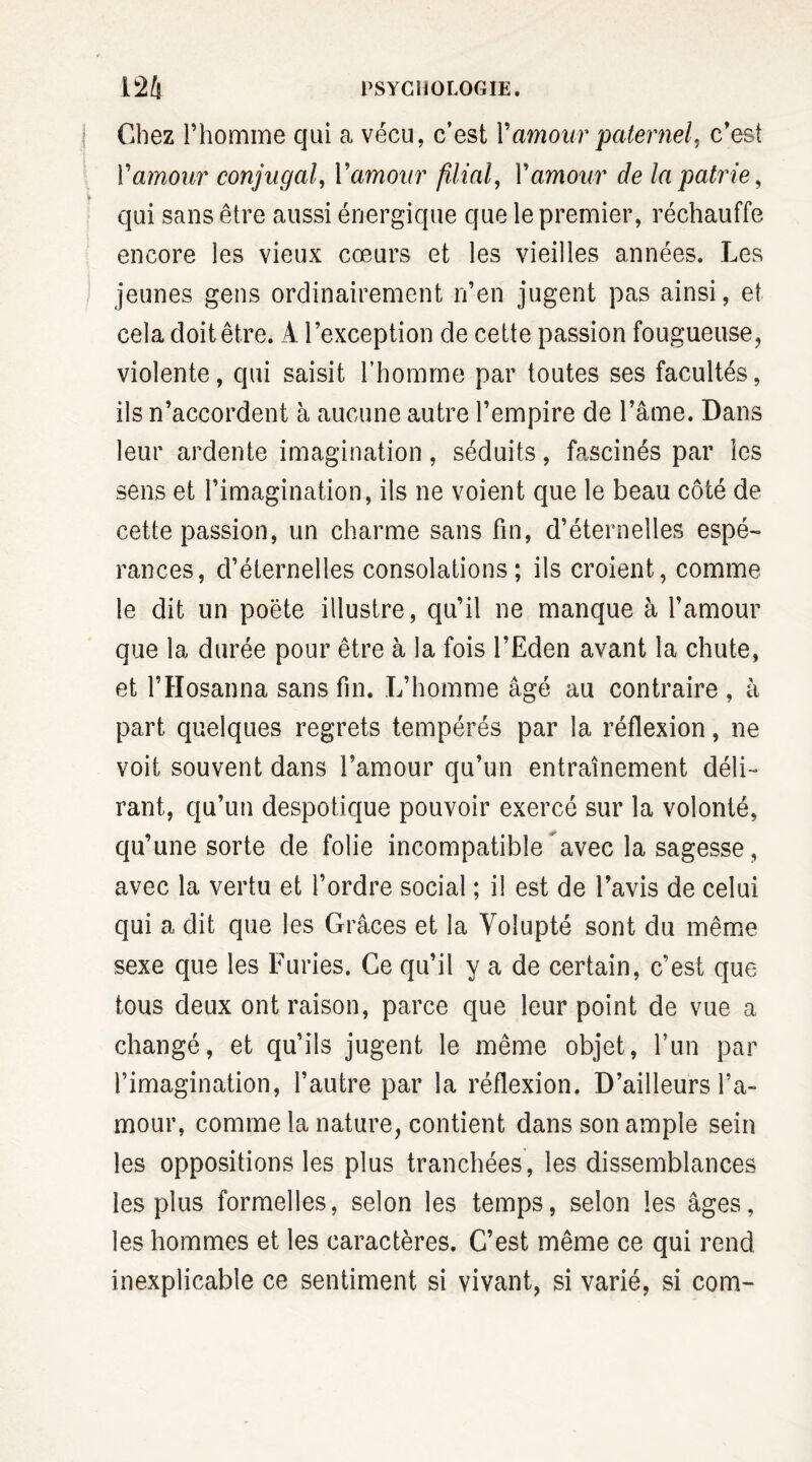 Chez l’homme qui a vécu, c’est Y amour paternel, c’est Y amour conjugal, Yamour filial, Y amour de la patrie, qui sans être aussi énergique que le premier, réchauffe encore les vieux cœurs et les vieilles années. Les jeunes gens ordinairement n’en jugent pas ainsi, et cela doit être. A l’exception de cette passion fougueuse, violente, qui saisit l’homme par toutes ses facultés, ils n’accordent à aucune autre l’empire de l’âme. Dans leur ardente imagination, séduits, fascinés par les sens et l’imagination, ils ne voient que le beau côté de cette passion, un charme sans fin, d’éternelles espé¬ rances, d’éternelles consolations; ils croient, comme le dit un poète illustre, qu’il ne manque à l’amour que la durée pour être à la fois l’Eden avant la chute, et l’Hosanna sans fin. L’homme âgé au contraire , à part quelques regrets tempérés par la réflexion, ne voit souvent dans l’amour qu’un entraînement déli¬ rant, qu’un despotique pouvoir exercé sur la volonté, qu’une sorte de folie incompatible avec la sagesse , avec la vertu et l’ordre social ; il est de l’avis de celui qui a dit que les Grâces et la Volupté sont du même sexe que les Furies. Ce qu’il y a de certain, c’est que tous deux ont raison, parce que leur point de vue a changé, et qu’ils jugent le même objet, l’un par l’imagination, l’autre par la réflexion. D’ailleurs l’a¬ mour, comme la nature, contient dans son ample sein les oppositions les plus tranchées, les dissemblances les plus formelles, selon les temps, selon les âges, les hommes et les caractères. C’est même ce qui rend inexplicable ce sentiment si vivant, si varié, si com-