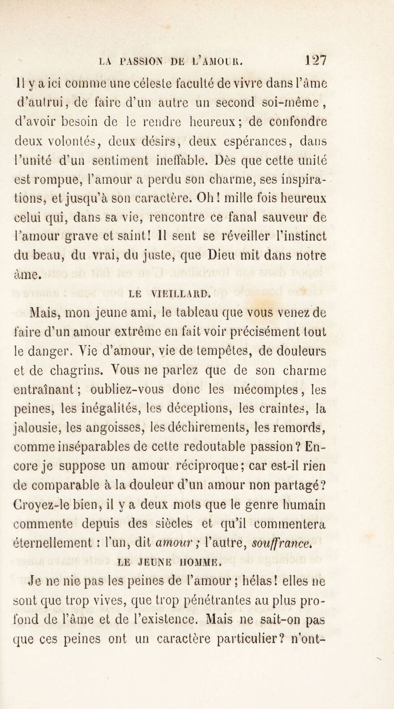 Il y a ici comme une céleste faculté de vivre dans l’âme d’autrui, de faire d’un autre un second soi-même, d’avoir besoin de le rendre heureux ; de confondre deux volontés, deux désirs, deux espérances, dans l’unité d’un sentiment ineffable. Dès que cette unité est rompue, l’amour a perdu son charme, ses inspira¬ tions, et jusqu’à son caractère. Oh! mille fois heureux celui qui, dans sa vie, rencontre ce fanal sauveur de l’amour grave et saint! 11 sent se réveiller l’instinct du beau, du vrai, du juste, que Dieu mit dans notre âme. LE VIEILLARD. Mais, mon jeune ami, le tableau que vous venez de faire d’un amour extrême en fait voir précisément tout le danger. Vie d’amour, vie de tempêtes, de douleurs et de chagrins. Vous ne parlez que de son charme entraînant ; oubliez-vous donc les mécomptes, les peines, les inégalités, les déceptions, les craintes, la jalousie, les angoisses, les déchirements, les remords, comme inséparables de cette redoutable passion? En¬ core je suppose un amour réciproque; car est-il rien de comparable à la douleur d’un amour non partagé? Croyez-le bien, il y a deux mots que le genre humain commente depuis des siècles et qu’il commentera éternellement : l’un, dit amour ; l’autre, souffrance* LE JEUNE HOMME. Je ne nie pas les peines de l’amour ; hélas! elles ne sont que trop vives, que trop pénétrantes au plus pro¬ fond de l’âme et de l’existence. Mais ne sait-on pas que ces peines ont un caractère particulier? n’ont-