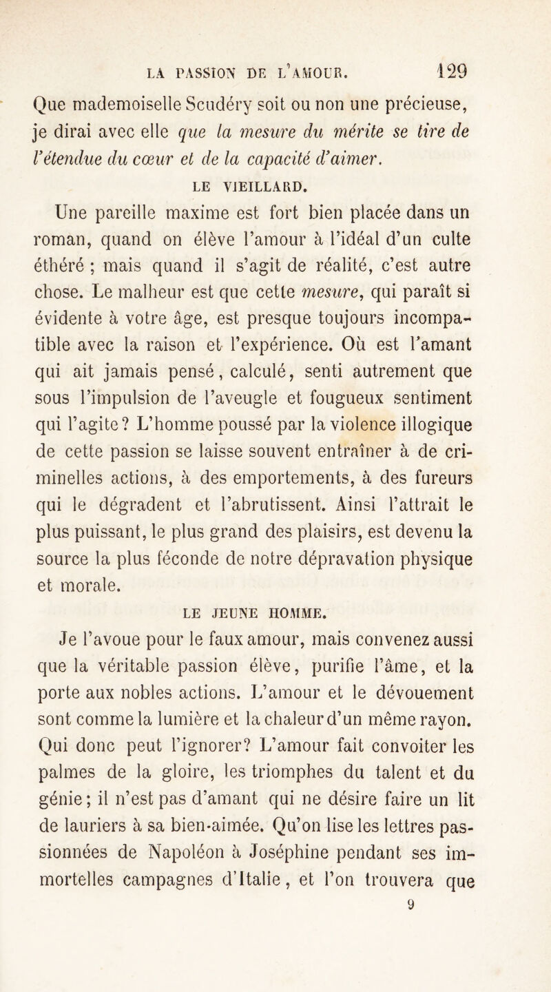 Que mademoiselle Scudéry soit ou non une précieuse, je dirai avec elle que la mesure du mérite se tire de Vétendue du cœur et de la capacité d'aimer. LE VIEILLARD. Une pareille maxime est fort bien placée dans un roman, quand on élève l’amour à l’idéal d’un culte éthéré ; mais quand il s’agit de réalité, c’est autre chose. Le malheur est que cette mesure, qui paraît si évidente à votre âge, est presque toujours incompa¬ tible avec la raison et l’expérience. Où est l'amant qui ait jamais pensé, calculé, senti autrement que sous l’impulsion de l’aveugle et fougueux sentiment qui l’agite? L’homme poussé par la violence illogique de cette passion se laisse souvent entraîner à de cri¬ minelles actions, à des emportements, à des fureurs qui le dégradent et l’abrutissent. Ainsi l’attrait le plus puissant, le plus grand des plaisirs, est devenu la source la plus féconde de notre dépravation physique et morale. LE JEUNE HOMME. Je l’avoue pour le faux amour, mais convenez aussi que la véritable passion élève, purifie l’âme, et la porte aux nobles actions. L’amour et le dévouement sont comme la lumière et la chaleur d’un même rayon. Qui donc peut l’ignorer? L’amour fait convoiter les palmes de la gloire, les triomphes du talent et du génie; il n’est pas d’amant qui ne désire faire un lit de lauriers à sa bien-aimée. Qu’on lise les lettres pas¬ sionnées de Napoléon à Joséphine pendant ses im¬ mortelles campagnes d’Italie, et l’on trouvera que 9