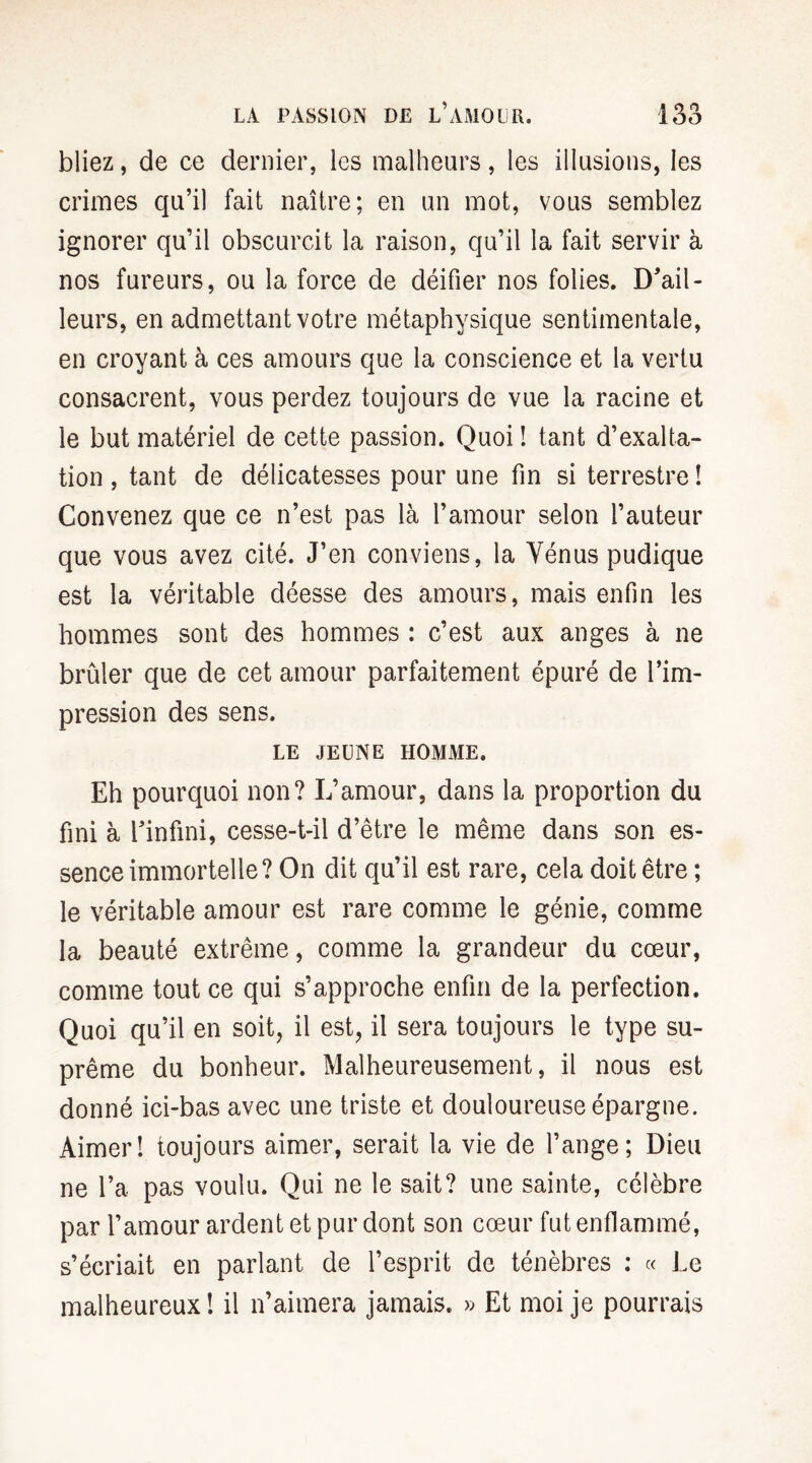 bliez, de ce dernier, les malheurs, les illusions, les crimes qu’il fait naître; en un mot, vous semblez ignorer qu’il obscurcit la raison, qu’il la fait servir à nos fureurs, ou la force de déifier nos folies. D'ail¬ leurs, en admettant votre métaphysique sentimentale, en croyant à ces amours que la conscience et la vertu consacrent, vous perdez toujours de vue la racine et le but matériel de cette passion. Quoi ! tant d’exalta¬ tion , tant de délicatesses pour une fin si terrestre î Convenez que ce n’est pas là l’amour selon l’auteur que vous avez cité. J’en conviens, la Yénus pudique est la véritable déesse des amours, mais enfin les hommes sont des hommes : c’est aux anges à ne brûler que de cet amour parfaitement épuré de l’im¬ pression des sens. LE JEUNE HOMME. Eh pourquoi non? L’amour, dans la proportion du fini à l'infini, cesse-t-il d’être le même dans son es¬ sence immortelle? On dit qu’il est rare, cela doit être ; le véritable amour est rare comme le génie, comme la beauté extrême, comme la grandeur du cœur, comme tout ce qui s’approche enfin de la perfection. Quoi qu’il en soit, il est, il sera toujours le type su¬ prême du bonheur. Malheureusement, il nous est donné ici-bas avec une triste et douloureuse épargne. Aimer! toujours aimer, serait la vie de l’ange; Dieu ne l’a pas voulu. Qui ne le sait? une sainte, célèbre par l’amour ardent et pur dont son cœur fut enflammé, s’écriait en parlant de l’esprit de ténèbres : « Le malheureux! il n’aimera jamais. » Et moi je pourrais