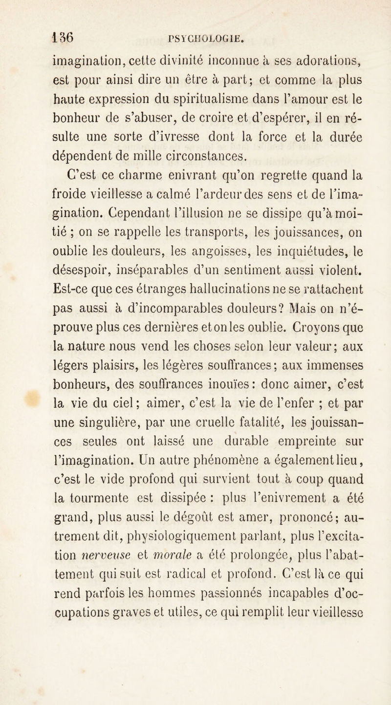 imagination, cette divinité inconnue à ses adorations, est pour ainsi dire un être à part; et comme la plus haute expression du spiritualisme dans l’amour est le bonheur de s’abuser, de croire et d’espérer, il en ré¬ sulte une sorte d’ivresse dont la force et la durée dépendent de mille circonstances. C’est ce charme enivrant qu’on regrette quand la froide vieillesse a calmé l’ardeur des sens et de l’ima¬ gination. Cependant l’illusion ne se dissipe qu’à moi¬ tié ; on se rappelle les transports, les jouissances, on oublie les douleurs, les angoisses, les inquiétudes, le désespoir, inséparables d’un sentiment aussi violent. Est-ce que ces étranges hallucinations ne se rattachent pas aussi à d’incomparables douleurs? Mais on n’é¬ prouve plus ces dernières et on les oublie. Croyons que la nature nous vend les choses selon leur valeur; aux légers plaisirs, les légères souffrances; aux immenses bonheurs, des souffrances inouïes: donc aimer, c’est la vie du ciel ; aimer, c’est la vie de l’enfer ; et par une singulière, par une cruelle fatalité, les jouissan¬ ces seules ont laissé une durable empreinte sur l’imagination. Un autre phénomène a également lieu, c’est le vide profond qui survient tout à coup quand la tourmente est dissipée : plus l’enivrement a été grand, plus aussi le dégoût est amer, prononcé; au¬ trement dit, physiologiquement parlant, plus l’excita¬ tion nerveuse et morale a été prolongée, plus l’abat¬ tement qui suit est radical et profond. C’est là ce qui rend parfois les hommes passionnés incapables d’oc¬ cupations graves et utiles, ce qui remplit leur vieillesse