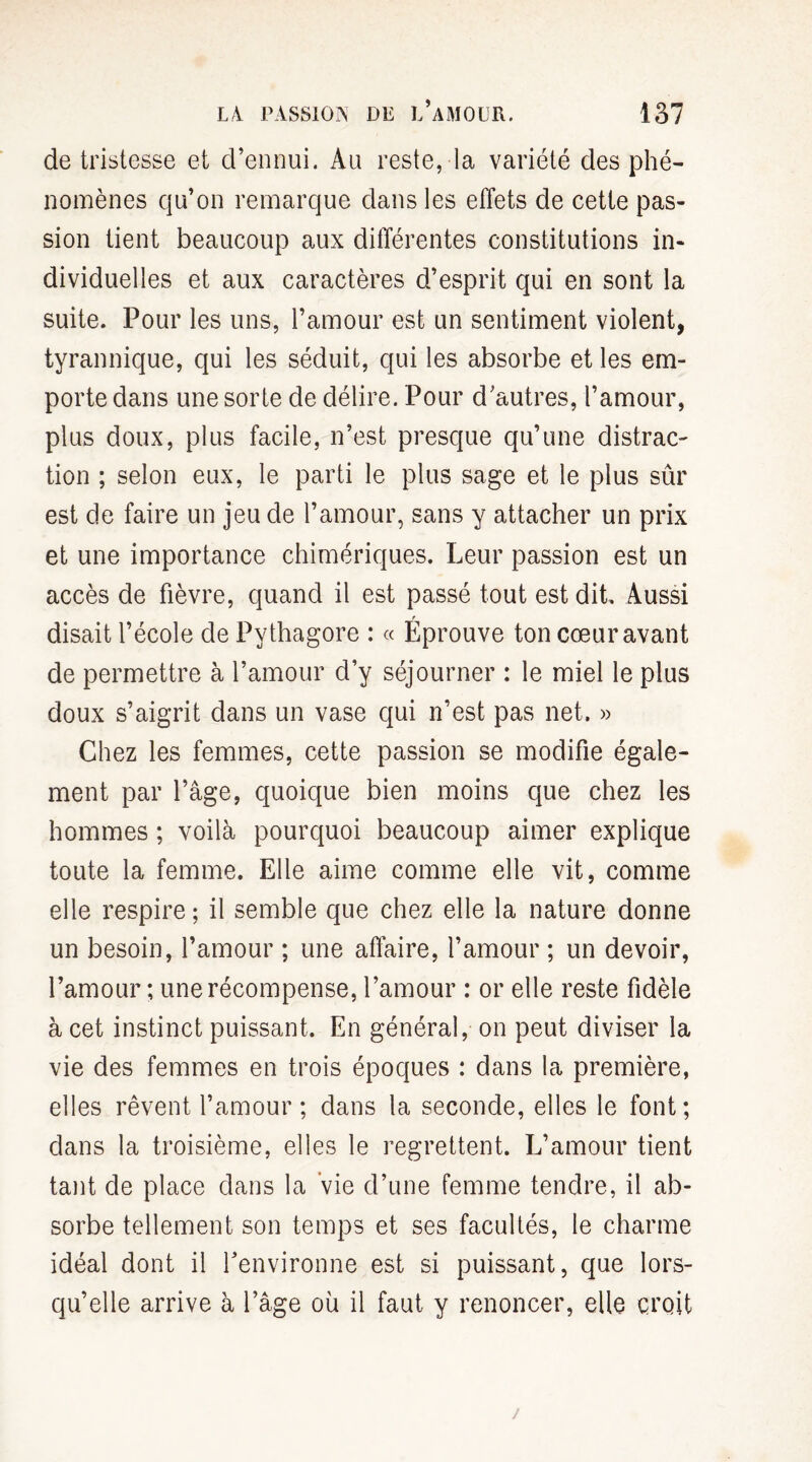 de tristesse et d’ennui. Au reste, la variété des phé¬ nomènes qu’on remarque dans les effets de cette pas¬ sion tient beaucoup aux différentes constitutions in¬ dividuelles et aux caractères d’esprit qui en sont la suite. Pour les uns, l’amour est un sentiment violent, tyrannique, qui les séduit, qui les absorbe et les em¬ porte dans une sorte de délire. Pour d’autres, l’amour, plus doux, plus facile, n’est presque qu’une distrac¬ tion ; selon eux, le parti le plus sage et le plus sûr est de faire un jeu de l’amour, sans y attacher un prix et une importance chimériques. Leur passion est un accès de fièvre, quand il est passé tout est dit. Aussi r disait l’école de Pythagore : « Eprouve ton cœur avant de permettre à l’amour d’y séjourner : le miel le plus doux s’aigrit dans un vase qui n’est pas net. » Chez les femmes, cette passion se modifie égale¬ ment par l’âge, quoique bien moins que chez les hommes ; voilà pourquoi beaucoup aimer explique toute la femme. Elle aime comme elle vit, comme elle respire ; il semble que chez elle la nature donne un besoin, l’amour ; une affaire, l’amour ; un devoir, l’amour ; une récompense, l’amour : or elle reste fidèle à cet instinct puissant. En général, on peut diviser la vie des femmes en trois époques : dans la première, elles rêvent l’amour ; dans la seconde, elles le font; dans la troisième, elles le regrettent. L’amour tient tant de place dans la vie d’une femme tendre, il ab¬ sorbe tellement son temps et ses facultés, le charme idéal dont il l’environne est si puissant, que lors¬ qu’elle arrive à l’âge où il faut y renoncer, elle croit