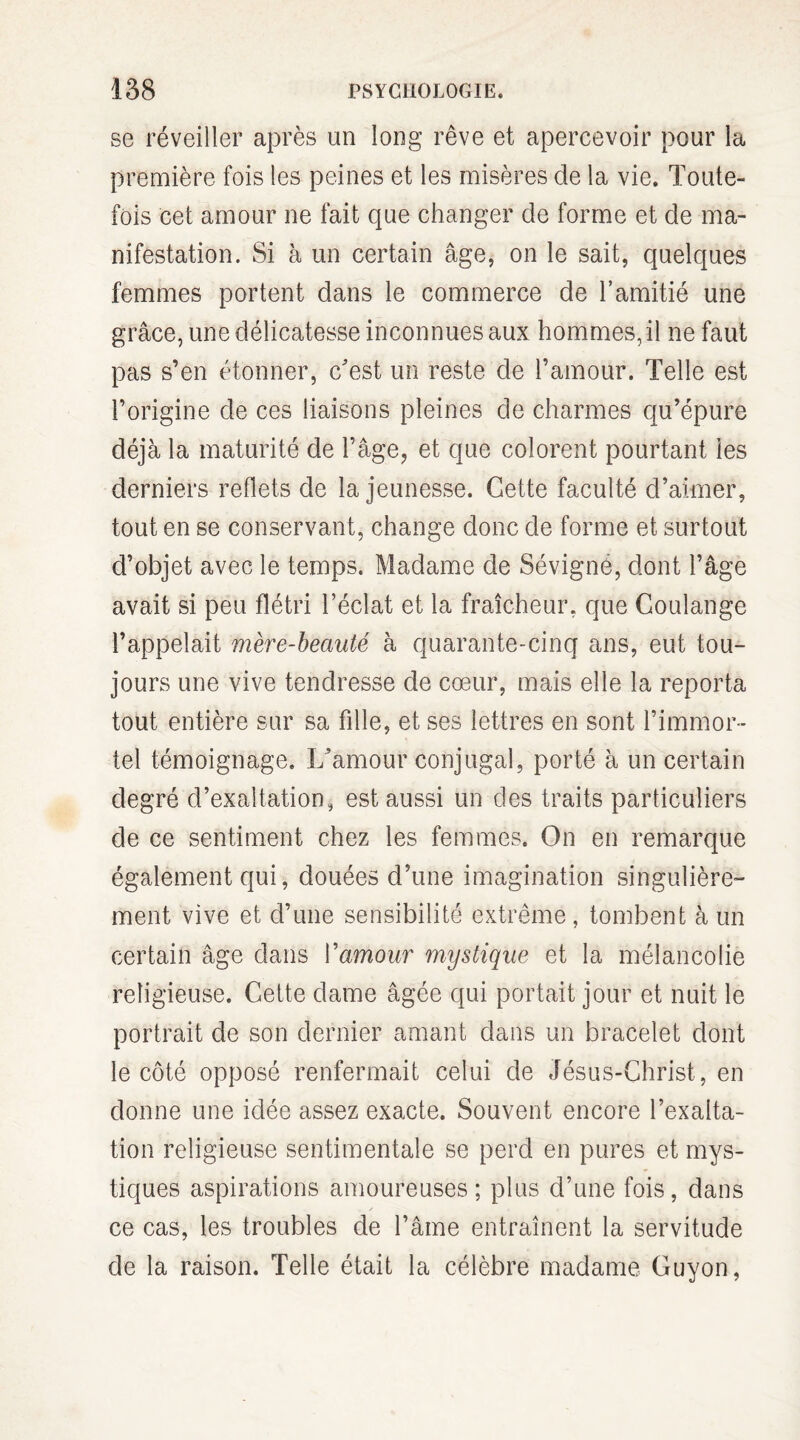 se réveiller après un long rêve et apercevoir pour la première fois les peines et les misères de la vie. Toute¬ fois cet amour ne fait que changer de forme et de ma¬ nifestation. Si à un certain âge, on le sait, quelques femmes portent dans le commerce de l’amitié une grâce, une délicatesse inconnues aux hommes,il ne faut pas s’en étonner, c'est un reste de l’amour. Telle est l’origine de ces liaisons pleines de charmes qu’épure déjà la maturité de l’âge, et que colorent pourtant les derniers reflets de la jeunesse. Cette faculté d’aimer, tout en se conservant, change donc de forme et surtout d’objet avec le temps. Madame de Sévigné, dont l’âge avait si peu flétri l’éclat et la fraîcheur, que Coulange l’appelait mère-beauté à quarante-cinq ans, eut tou¬ jours une vive tendresse de cœur, mais elle la reporta tout entière sur sa fille, et ses lettres en sont l’immor¬ tel témoignage. L’amour conjugal, porté à un certain degré d’exaltation, est aussi un des traits particuliers de ce sentiment chez les femmes. On en remarque également qui, douées d’une imagination singulière¬ ment vive et d’une sensibilité extrême, tombent à un certain âge dans Vamour mystique et la mélancolie religieuse. Cette dame âgée qui portait jour et nuit le portrait de son dernier amant dans un bracelet dont le côté opposé renfermait celui de Jésus-Christ, en donne une idée assez exacte. Souvent encore l’exalta¬ tion religieuse sentimentale se perd en pures et mys¬ tiques aspirations amoureuses; plus d’une fois, dans ce cas, les troubles de l’âme entraînent la servitude de la raison. Telle était la célèbre madame Guyon,