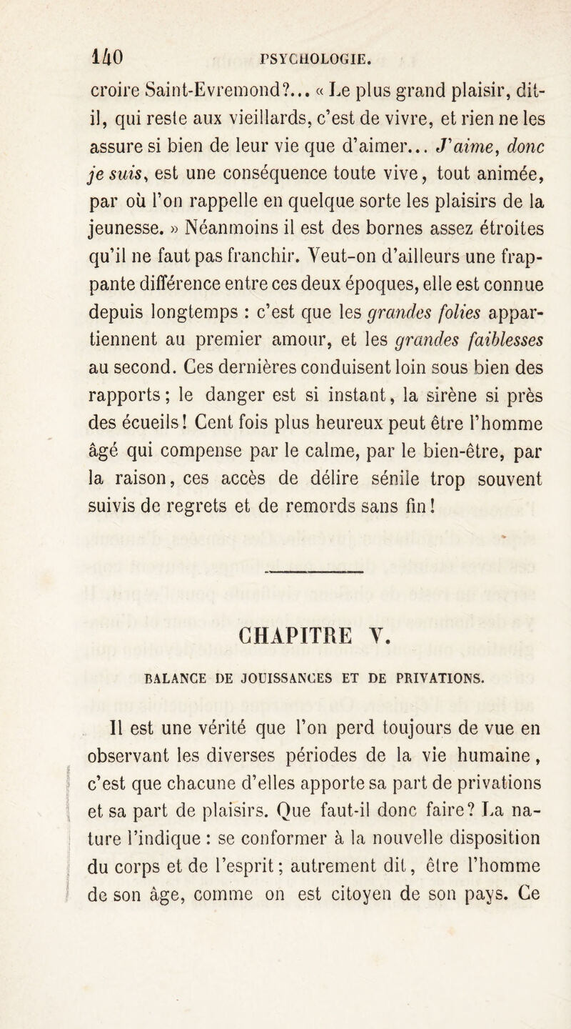 croire Saint-Evremond?... « Le plus grand plaisir, dit- il, qui reste aux vieillards, c’est de vivre, et rien ne les assure si bien de leur vie que d’aimer... J’aime, donc je suis, est une conséquence toute vive, tout animée, par où l’on rappelle en quelque sorte les plaisirs de la jeunesse. » Néanmoins il est des bornes assez étroites qu’il ne faut pas franchir. Yeut-on d’ailleurs une frap¬ pante différence entre ces deux époques, elle est connue depuis longtemps : c’est que les grandes folies appar¬ tiennent au premier amour, et les grandes faiblesses au second. Ces dernières conduisent loin sous bien des rapports ; le danger est si instant, la sirène si près des écueils! Cent fois plus heureux peut être l’homme âgé qui compense par le calme, par le bien-être, par la raison, ces accès de délire sénile trop souvent suivis de regrets et de remords sans fin ! CHAPITRE V. BALANCE I)E JOUISSANCES ET DE PRIVATIONS. Il est une vérité que l’on perd toujours de vue en observant les diverses périodes de la vie humaine, ? ? c’est que chacune d’elles apporte sa part de privations et sa part de plaisirs. Que faut-il donc faire? La na¬ ture l’indique : se conformer à la nouvelle disposition du corps et de l’esprit; autrement dit, êlre l’homme de son âge, comme on est citoyen de son pays. Ce