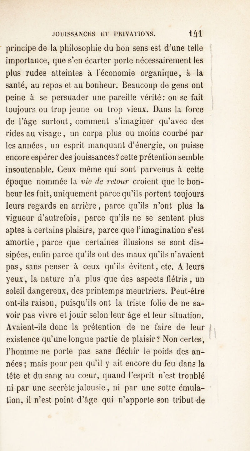 principe de la philosophie du bon sens est d’une telle importance, que s’en écarter porte nécessairement les plus rudes atteintes à leconomie organique, à la santé, au repos et au bonheur. Beaucoup de gens ont peine à se persuader une pareille vérité : on se fait toujours ou trop jeune ou trop vieux. Dans la force de l’âge surtout, comment s’imaginer qu’avec des rides au visage, un corps plus ou moins courbé par les années, un esprit manquant d’énergie, on puisse encore espérer des jouissances? cette prétention semble insoutenable. Ceux même qui sont parvenus à cette époque nommée la vie de retour croient que le bon¬ heur les fuit, uniquement parce qu’ils portent toujours leurs regards en arrière, parce qu’ils n’ont plus la vigueur d’autrefois, parce qu’ils ne se sentent plus aptes à certains plaisirs, parce que l’imagination s’est amortie, parce que certaines illusions se sont dis¬ sipées, enfin parce qu’ils ont des maux qu’ils n’avaient pas, sans penser à ceux qu’ils évitent, etc. A leurs yeux, la nature n’a plus que des aspects flétris, un soleil dangereux, des printemps meurtriers. Peut-être ont-ils raison, puisqu’ils ont la triste folie de ne sa¬ voir pas vivre et jouir selon leur âge et leur situation. Avaient-ils donc la prétention de ne faire de leur I existence qu’une longue partie de plaisir? Non certes, l’homme ne porte pas sans fléchir le poids des an¬ nées ; mais pour peu qu’il y ait encore du feu dans la tête et du sang au cœur, quand l’esprit n’est troublé ni par une secrète jalousie, ni par une sotte émula¬ tion, il n’est point d’âge qui n’apporte son tribut de