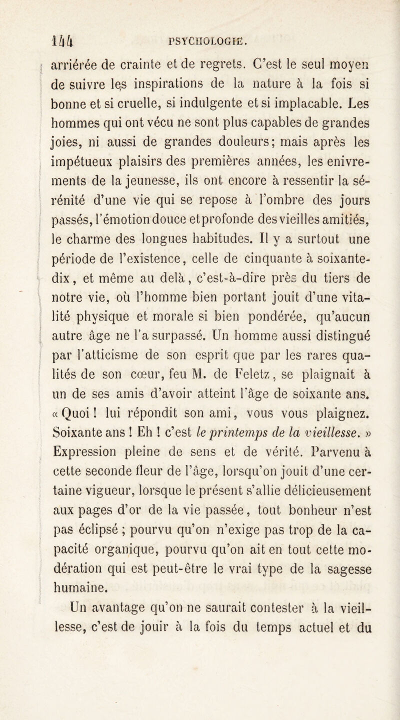 arriérée de crainte et de regrets. C’est le seul moyen de suivre le,s inspirations de la nature à la fois si bonne et si cruelle, si indulgente et si implacable. Les hommes qui ont vécu ne sont plus capables de grandes joies, ni aussi de grandes douleurs; mais après les impétueux plaisirs des premières années, les enivre¬ ments de la jeunesse, ils ont encore à ressentir la sé¬ rénité d’une vie qui se repose à l’ombre des jours passés, l’émotion douce etprofonde des vieilles amitiés, le charme des longues habitudes. Il y a surtout une période de l’existence, celle de cinquante à soixante- dix , et même au delà, c’est-à-dire près du tiers de notre vie, où l’homme bien portant jouit d’une vita¬ lité physique et morale si bien pondérée, qu’aucun autre âge ne l’a surpassé. Un homme aussi distingué par l’atticisme de son esprit que par les rares qua¬ lités de son cœur, feu M. de Feletz,se plaignait à un de ses amis d’avoir atteint l'âge de soixante ans. « Quoi ! lui répondit son ami, vous vous plaignez. Soixante ans ! Eh 1 c’est le printemps de la vieillesse. » Expression pleine de sens et de vérité. Parvenu à cette seconde fleur de l’âge, lorsqu’on jouit d’une cer¬ taine vigueur, lorsque le présent s’allie délicieusement aux pages d’or de la vie passée, tout bonheur n’est pas éclipsé ; pourvu qu’on n’exige pas trop de la ca¬ pacité organique, pourvu qu’on ait en tout cette mo¬ dération qui est peut-être le vrai type de la sagesse humaine. Un avantage qu’on ne saurait contester à la vieil¬ lesse, c’est de jouir à la fois du temps actuel et du