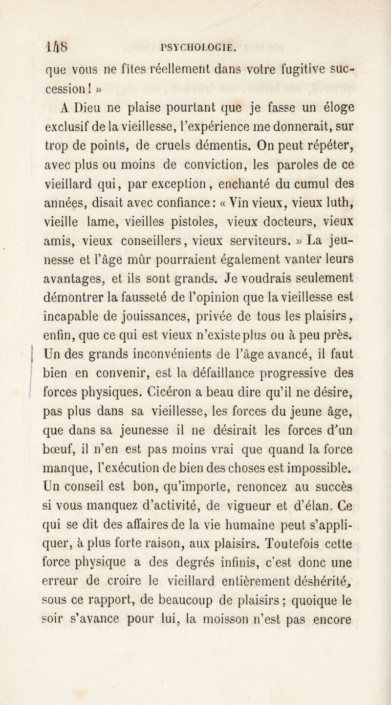 que vous ne fîtes réellement dans votre fugitive suc¬ cession ! » A Dieu ne plaise pourtant que je fasse un éloge exclusif de la vieillesse, l’expérience me donnerait, sur trop de points, de cruels démentis. On peut répéter, avec plus ou moins de conviction, les paroles de ce vieillard qui, par exception, enchanté du cumul des années, disait avec confiance: «Vinvieux, vieux luth, vieille lame, vieilles pistoles, vieux docteurs, vieux amis, vieux conseillers, vieux serviteurs. » La jeu¬ nesse et l’âge mûr pourraient également vanter leurs avantages, et ils sont grands. Je voudrais seulement démontrer la fausseté de l’opinion que la vieillesse est incapable de jouissances, privée de tous les plaisirs, enfin, que ce qui est vieux n’existe plus ou à peu près. Un des grands inconvénients de l’âge avancé, il faut bien en convenir, est la défaillance progressive des forces physiques. Cicéron a beau dire qu’il ne désire, pas plus dans sa vieillesse, les forces du jeune âge, que dans sa jeunesse il ne désirait les forces d’un bœuf, il n’en est pas moins vrai que quand la force manque, l’exécution de bien des choses est impossible. Un conseil est bon, qu’importe, renoncez au succès si vous manquez d’activité, de vigueur et d’élan. Ce qui se dit des affaires de la vie humaine peut s’appli¬ quer, à plus forte raison, aux plaisirs. Toutefois cette force physique a des degrés infinis, c’est donc une erreur de croire le vieillard entièrement déshérité,, sous ce rapport, de beaucoup de plaisirs ; quoique le soir s’avance pour lui, la moisson n’est pas encore