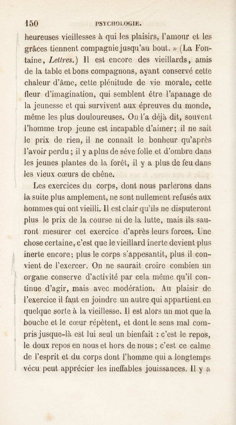 heureuses vieillesses à qui les plaisirs, l’amour et les grâces tiennent compagnie jusqu’au bout. » (La Fon¬ taine, Lettres.) Il est encore des vieillards, amis de la table et bons compagnons, ayant conservé cette chaleur d’âme, cette plénitude de vie morale, cette fleur d’imagination, qui semblent être l’apanage de la jeunesse et qui survivent aux épreuves du monde, même les plus douloureuses. On Ta déjà dit, souvent l’homme trop jeune est incapable d’aimer; il ne sait le prix de rien, il ne connaît le bonheur qu’après l’avoir perdu ; il y a plus de sève folle et d’ombre dans les jeunes plantes de la forêt, il y a plus de feu clans les vieux cœurs de chêne. Les exercices du corps, dont nous parlerons dans la suite plus amplement, ne sont nullement refusés aux hommes qui ont vieilli. Il est clair qu’ils ne disputeront plus le prix de la course ni de la lutte, mais ils sau¬ ront mesurer cet exercice d’après leurs forces. Une chose certaine, c’est que le vieillard inerte devient plus inerte encore; plus le corps s’appesantit, plus il con¬ vient de l’exercer. On ne saurait croire combien un organe conserve d’activité par cela même qu’il con¬ tinue d’agir, mais avec modération. Au plaisir de l’exercice il faut en joindre un autre qui appartient en quelque sorte à la vieillesse. 11 est alors un mot que la bouche et le cœur répètent, et dont le sens mal com¬ pris jusque-là est lui seul un bienfait : c’est le repos, le doux repos en nous et hors de nous ; c’est ce calme de l’esprit et du corps dont l’homme qui a longtemps vécu peut apprécier les ineffables jouissances. 11 y a