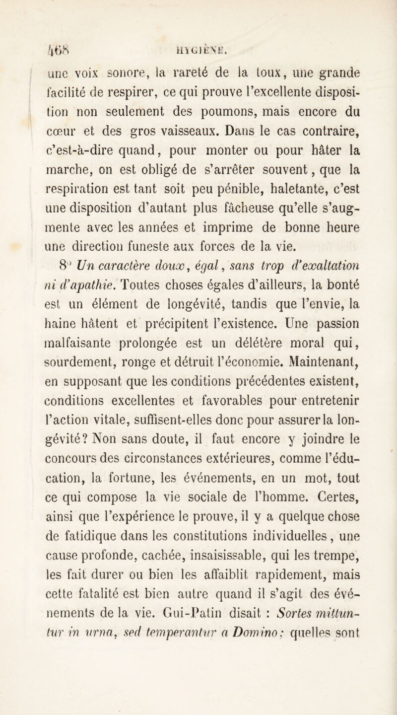 une voix sonore, la rareté de la toux, une grande facilité de respirer, ce qui prouve l’excellente disposi¬ tion non seulement des poumons, mais encore du cœur et des gros vaisseaux. Dans le cas contraire, c’est-à-dire quand, pour monter ou pour hâter la marche, on est obligé de s’arrêter souvent, que la respiration est tant soit peu pénible, haletante, c’est une disposition d’autant plus fâcheuse qu’elle s’aug¬ mente avec les années et imprime de bonne heure une direction funeste aux forces de la vie. 8° Un caractère doux, égal, sans trop d'exaltation ni d'apathie. Toutes choses égales d’ailleurs, la bonté est un élément de longévité, tandis que l’envie, la haine hâtent et précipitent l’existence. Une passion malfaisante prolongée est un délétère moral qui, sourdement, ronge et détruit l’économie. Maintenant, en supposant que les conditions précédentes existent, conditions excellentes et favorables pour entretenir l’action vitale, suffisent-elles donc pour assurer la lon¬ gévité? Non sans doute, il faut encore y joindre le concours des circonstances extérieures, comme l’édu¬ cation, la fortune, les événements, en un mot, tout ce qui compose la vie sociale de l’homme. Certes, ainsi que l’expérience le prouve, il y a quelque chose de fatidique dans les constitutions individuelles, une cause profonde, cachée, insaisissable, qui les trempe, les fait durer ou bien les affaiblit rapidement, mais cette fatalité est bien autre quand il s’agit des évé¬ nements de la vie. Gui-Patin disait : Sortes mittun- tur in urna, sed temperantvr a Domino: quelles sont