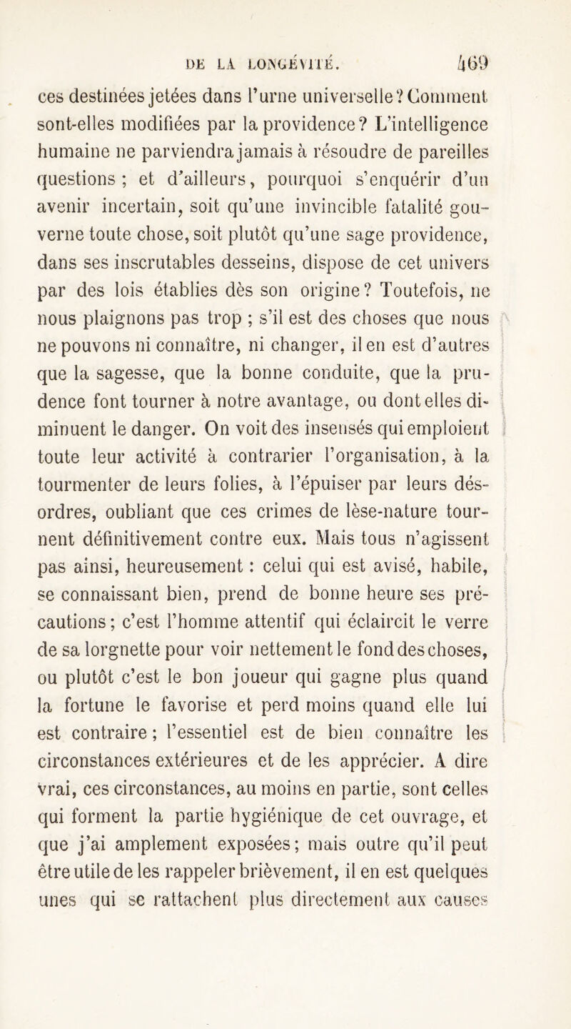 ces destinées jetées dans l’urne universelle ‘/Comment sont-elles modifiées par la providence? L’intelligence humaine ne parviendra jamais à résoudre de pareilles questions; et d'ailleurs, pourquoi s’enquérir d’un avenir incertain, soit qu’une invincible fatalité gou¬ verne toute chose, soit plutôt qu’une sage providence, dans ses inscrutables desseins, dispose de cet univers par des lois établies dès son origine? Toutefois, ne nous plaignons pas trop ; s’il est des choses que nous ne pouvons ni connaître, ni changer, il en est d’autres que la sagesse, que la bonne conduite, que la pru¬ dence font tourner à notre avantage, ou dont elles di¬ minuent le danger. On voit des insensés qui emploient toute leur activité à contrarier l’organisation, à la tourmenter de leurs folies, à l’épuiser par leurs dés- ordres, oubliant que ces crimes de lèse-nature tour¬ nent définitivement contre eux. Mais tous n’agissent pas ainsi, heureusement : celui qui est avisé, habile, se connaissant bien, prend de bonne heure ses pré¬ cautions ; c’est l’homme attentif qui éclaircit le verre de sa lorgnette pour voir nettement le fond des choses, ou plutôt c’est le bon joueur qui gagne plus quand la fortune le favorise et perd moins quand elle lui est contraire ; l’essentiel est de bien connaître les circonstances extérieures et de les apprécier. À dire vrai, ces circonstances, au moins en partie, sont celles qui forment la partie hygiénique de cet ouvrage, et que j’ai amplement exposées; mais outre qu’il peut être utile de les rappeler brièvement, il en est quelques unes qui se rattachent plus directement aux causes