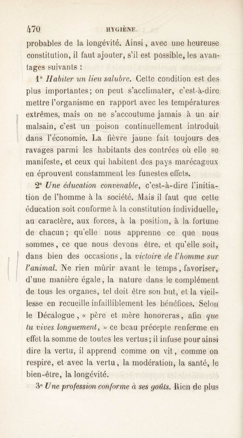 probables de la longévité. Ainsi, avec une heureuse constitution, il faut ajouter, s’il est possible, les avan¬ tages suivants : 1° Habiter un lieu salubre. Cette condition est des plus importantes; on peut s’acclimater, c’est-à-dire mettre l’organisme en rapport avec les températures extrêmes, mais on ne s’accoutume jamais à un air malsain, c’est un poison continuellement introduit dans l’économie. La fièvre jaune fait toujours des ravages parmi les habitants des contrées où elle se manifeste, et ceux qui habitent des pays marécageux en éprouvent constamment les funestes effets. 2° Une éducation convenable, c’est-à-dire l’initia¬ tion de l’homme à la société. Mais il faut que cette éducation soit conforme à la constitution individuelle, au caractère, aux forces, à la position, à la fortune de chacun ; qu'elle nous apprenne ce que nous sommes, ce que nous devons être, et qu’elle soit, dans bien des occasions, la victoire de l’homme sur l’animal. Ne rien mûrir avant le temps, favoriser, d’une manière égale, la nature dans le complément de tous les organes, tel doit être son but, et la vieil¬ lesse en recueille infailliblement les bénéfices. Selon le Décalogue , « père et mère honoreras, afin que tu vives longuement, » ce beau précepte renferme en effet la somme de toutes les vertus; il infuse pour ainsi dire la vertu, il apprend comme on vit, comme on respire, et avec la vertu, la modération, la santé, le bien-être, la longévité. 3° U ne profession conforme à ses goûts. Rien de plus