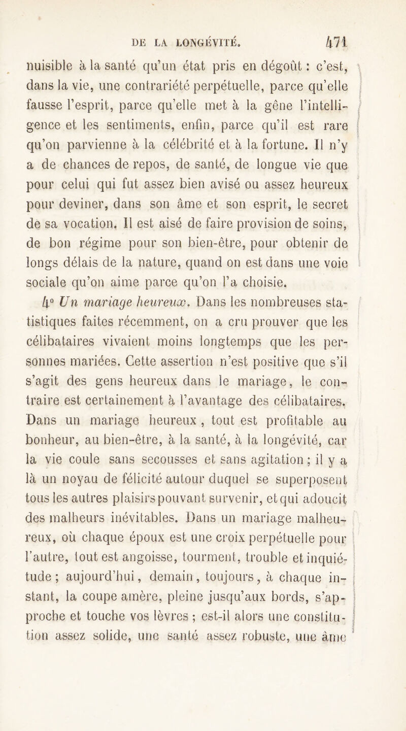 nuisible à la santé qu’un état pris en dégoût : c’est, dans la vie, une contrariété perpétuelle, parce qu’elle fausse l’esprit, parce qu’elle met à la gêne l’intelli¬ gence et les sentiments, enfin, parce qu’il est rare qu’on parvienne à la célébrité et à la fortune. Il n’y a de chances de repos, de santé, de longue vie que pour celui qui fut assez bien avisé ou assez heureux pour deviner, dans son âme et son esprit, le secret de sa vocation. 11 est aisé de faire provision de soins, de bon régime pour son bien-être, pour obtenir de longs délais de la nature, quand on est dans une voie sociale qu’on aime parce qu’on l’a choisie. 4° Un mariage heureux. Dans les nombreuses sta¬ tistiques faites récemment, on a cru prouver que les célibataires vivaient moins longtemps que les per¬ sonnes mariées. Cette assertion n’est positive que s’il s’agit des gens heureux dans le mariage, le con¬ traire est certainement à l’avantage des célibataires. Dans un mariage heureux , tout est profitable au bonheur, au bien-être, à la santé, à la longévité, car la vie coule sans secousses et sans agitation ; il y a là un noyau de félicité autour duquel se superposent tous les autres plaisirs pouvant survenir, et qui adoucit des malheurs inévitables. Dans un mariage malheu¬ reux, où chaque époux est une croix perpétuelle pour l’autre, tout est angoisse, tourment, trouble etinquié- tude ; aujourd’hui, demain, toujours, à chaque in- j stant, la coupe amère, pleine jusqu’aux bords, s’ap- ) proche et touche vos lèvres ; est-il alors une constitu- j tion assez solide, une santé assez robuste, une âme '