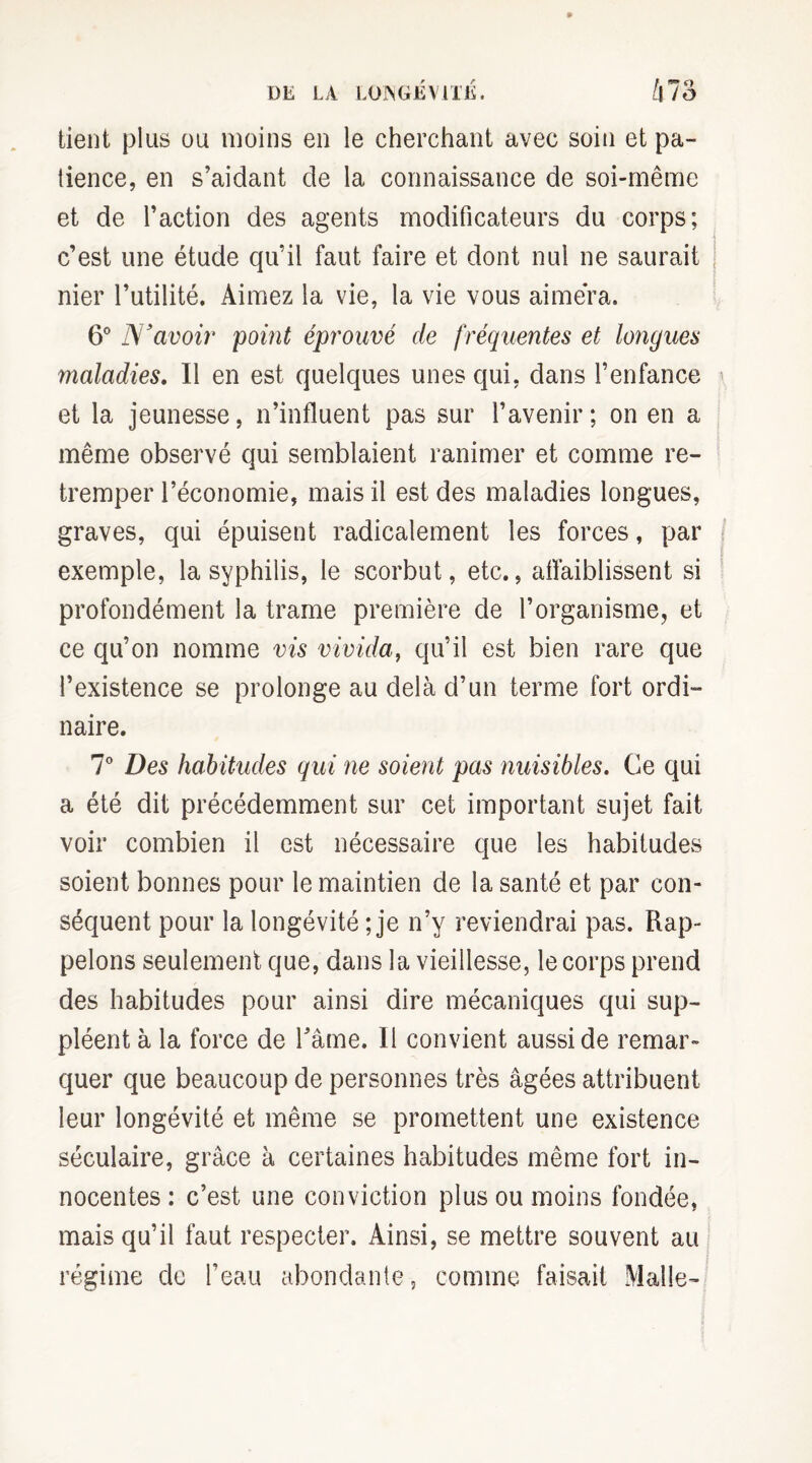 tient plus ou moins en le cherchant avec soin et pa¬ tience, en s’aidant de la connaissance de soi-même et de l’action des agents modificateurs du corps; c’est une étude qu’il faut faire et dont nul ne saurait nier l’utilité. Aimez la vie, la vie vous aimera. 6° JS'avoir point éprouvé de fréquentes et longues maladies. Il en est quelques unes qui, dans l’enfance et la jeunesse, n’influent pas sur l’avenir; on en a même observé qui semblaient ranimer et comme re¬ tremper l’économie, mais il est des maladies longues, graves, qui épuisent radicalement les forces, par exemple, la syphilis, le scorbut, etc., affaiblissent si profondément la trame première de l’organisme, et ce qu’on nomme vis vivida, qu’il est bien rare que l’existence se prolonge au delà d’un terme fort ordi¬ naire. 7° Des habitudes qui ne soient pas nuisibles. Ce qui a été dit précédemment sur cet important sujet fait voir combien il est nécessaire que les habitudes soient bonnes pour le maintien de la santé et par con¬ séquent pour la longévité ; je n’y reviendrai pas. Rap¬ pelons seulement que, dans la vieillesse, le corps prend des habitudes pour ainsi dire mécaniques qui sup¬ pléent à la force de Tâme. Il convient aussi de remar¬ quer que beaucoup de personnes très âgées attribuent leur longévité et même se promettent une existence séculaire, grâce à certaines habitudes même fort in¬ nocentes : c’est une conviction plus ou moins fondée, mais qu’il faut respecter. Ainsi, se mettre souvent au régime de l’eau abondante, comme faisait Malle-