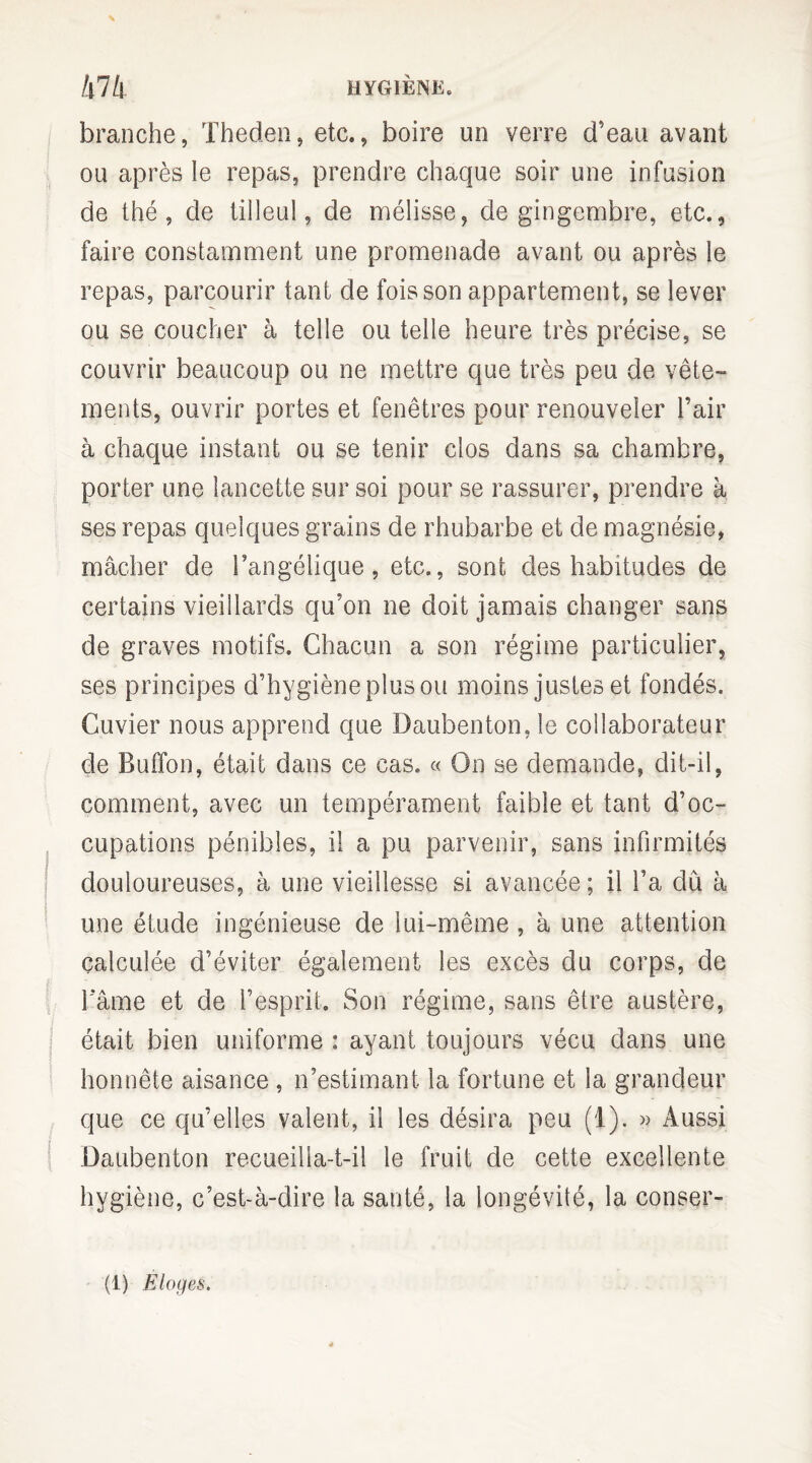 /|7/| HYGIÈNE. branche, Theden, etc., boire un verre d’eau avant ou après le repas, prendre chaque soir une infusion de thé, de tilleul, de mélisse, de gingembre, etc., faire constamment une promenade avant ou après le repas, parcourir tant de fois son appartement, se lever ou se coucher à telle ou telle heure très précise, se couvrir beaucoup ou ne mettre que très peu de vête¬ ments, ouvrir portes et fenêtres pour renouveler l’air à chaque instant ou se tenir clos dans sa chambre, porter une lancette sur soi pour se rassurer, prendre à ses repas quelques grains de rhubarbe et de magnésie, mâcher de l’angélique, etc., sont des habitudes de certains vieillards qu’on ne doit jamais changer sans de graves motifs. Chacun a son régime particulier, ses principes d’hygiène plus ou moins justes et fondés. Cuvier nous apprend que Daubenton, le collaborateur de Buffon, était dans ce cas. « On se demande, dit-il, comment, avec un tempérament faible et tant d’oc¬ cupations pénibles, il a pu parvenir, sans infirmités douloureuses, à une vieillesse si avancée ; il l’a dû à une étude ingénieuse de lui-même , à une attention calculée d’éviter également les excès du corps, de l’âme et de l’esprit. Son régime, sans être austère, était bien uniforme : ayant toujours vécu dans une honnête aisance , n’estimant la fortune et la grandeur que ce qu’elles valent, il les désira peu (1). » Aussi Daubenton recueilia-t-il le fruit de cette excellente hygiène, c’est-à-dire la santé, la longévité, la conser-