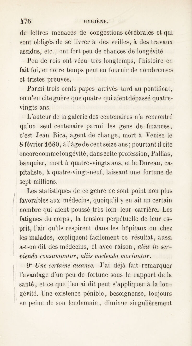 à 76 HYGIÈNE, de lettres menacés de congestions cérébrales et qui sont obligés de se livrer à des veilles, à des travaux assidus, etc., ont fort peu de chances de longévité. Peu de rois ont vécu très longtemps, l’histoire en fait foi, et notre temps peut en fournir de nombreuses et tristes preuves. Parmi trois cents papes arrivés tard au pontificat, on n’en cite guère que quatre qui aientdépassé quatre- vingts ans. L’auteur de la galerie des centenaires n’a rencontré qu’un seul centenaire parmi les gens de finances, c’est Jean Rica, agent de change, mort à Venise le 8 février 1680, à l’âge de cent seize ans ; pourtant il cite encore comme longévité, dans cette profession, Pallias, banquier, mort à quatre-vingts ans, et le Bureau, ca¬ pitaliste, à quatre-vingt-neuf, laissant une fortune de sept millions. Les statistiques de ce genre ne sont point non plus favorables aux médecins, quoiqu’il y en ait un certain nombre qui aient poussé très loin leur carrière. Les fatigues du corps, la tension perpétuelle de leur es¬ prit, l’air qu’ils respirent dans les hôpitaux ou chez les malades, expliquent facilement ce résultat, aussi a-t-on dit des médecins, et avec raison, aliis in ser- viendo consumuntur, aliis medendo moriuntur. 9° Une certaine aisance. J’ai déjà fait remarquer l’avantage d’un peu de fortune sous le rapport de la santé, et ce que j’en ai dit peut s’appliquer à la lon¬ gévité. Une existence pénible, besoigneuse, toujours en peine de son lendemain, diminue singulièrement