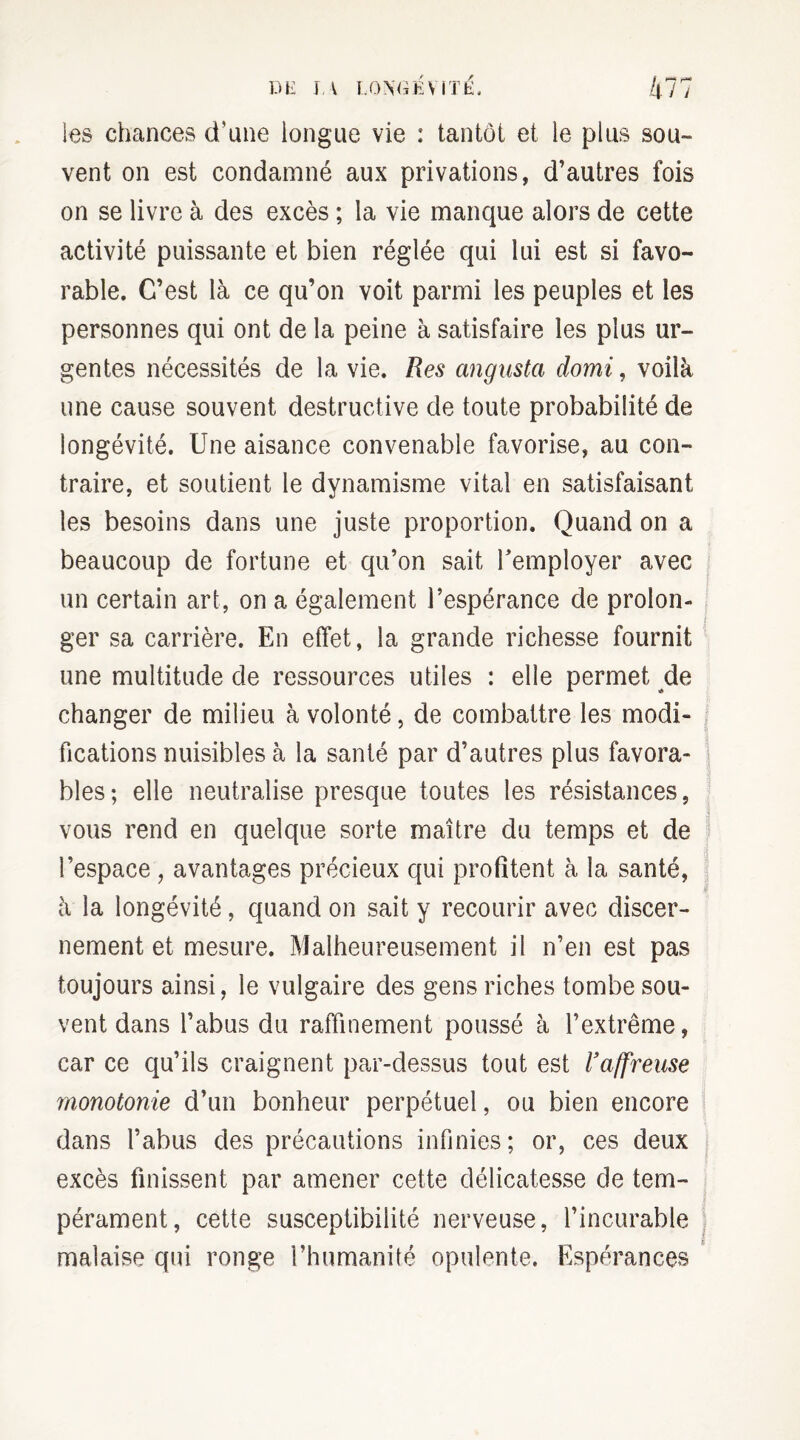 les chances d'une longue vie : tantôt et le plus sou¬ vent on est condamné aux privations, d’autres fois on se livre à des excès ; la vie manque alors de cette activité puissante et bien réglée qui lui est si favo¬ rable. C’est là ce qu’on voit parmi les peuples et les personnes qui ont de la peine à satisfaire les plus ur¬ gentes nécessités de la vie. Res angusta domi, voilà une cause souvent destructive de toute probabilité de longévité. Une aisance convenable favorise, au con¬ traire, et soutient le dynamisme vital en satisfaisant les besoins dans une juste proportion. Quand on a beaucoup de fortune et qu’on sait remployer avec un certain art, on a également l’espérance de prolon¬ ger sa carrière. En effet, la grande richesse fournit une multitude de ressources utiles : elle permet de changer de milieu à volonté, de combattre les modi¬ fications nuisibles à la santé par d’autres plus favora¬ bles; elle neutralise presque toutes les résistances, vous rend en quelque sorte maître du temps et de l’espace, avantages précieux qui profitent à la santé, à la longévité, quand on sait y recourir avec discer¬ nement et mesure. Malheureusement il n’en est pas toujours ainsi, le vulgaire des gens riches tombe sou¬ vent dans l’abus du raffinement poussé à l’extrême, car ce qu’ils craignent par-dessus tout est l’affreuse monotonie d’un bonheur perpétuel, ou bien encore dans l’abus des précautions infinies ; or, ces deux excès finissent par amener cette délicatesse de tem¬ pérament, cette susceptibilité nerveuse, l’incurable malaise qui ronge l’humanité opulente. Espérances