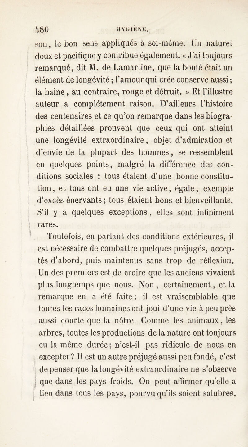 son, le bon sens appliqués à soi-même. Un naturel doux et pacifique y contribue également. « J ai toujours remarqué, dit M. de Lamartine, que la bonté était un élément de longévité ; l’amour qui crée conserve aussi ; la haine, au contraire, ronge et détruit. » Et l’illustre auteur a complètement raison. D’ailleurs l’histoire des centenaires et ce qu’on remarque dans les biogra¬ phies détaillées prouvent que ceux qui ont atteint une longévité extraordinaire, objet d’admiration et d’envie de la plupart des hommes, se ressemblent en quelques points, malgré la différence des con¬ ditions sociales : tous étaient d’une bonne constitu¬ tion, et tous ont eu une vie active, égale, exempte d’excès énervants ; tous étaient bons et bienveillants. S’il y a quelques exceptions, elles sont infiniment rares. Toutefois, en parlant des conditions extérieures, il est nécessaire de combattre quelques préjugés, accep¬ tés d’abord, puis maintenus sans trop de réflexion. Un des premiers est de croire que les anciens vivaient plus longtemps que nous. Non , certainement, et la remarque en a été faite; il est vraisemblable que toutes les races humaines ont joui d’une vie à peu près aussi courte que la nôtre. Comme les animaux, les arbres, toutes les productions de la nature ont toujours eu la même durée ; n’est-il pas ridicule de nous en excepter? Il est un autre préjugé aussi peu fondé, c’est de penser que la longévité extraordinaire ne s’observe | que dans les pays froids. On peut affirmer qu’elle a lieu dans tous les pays, pourvu qu’ils soient salubres,