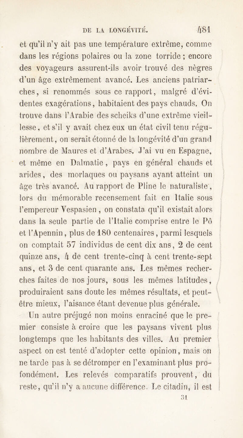 et qu’il n’y ait pas une température extrême, comme dans les régions polaires ou la zone torride ; encore des voyageurs assurent-ils avoir trouvé des nègres d’un âge extrêmement avancé. Les anciens patriar¬ ches, si renommés sous ce rapport, malgré d’évi¬ dentes exagérations, habitaient des pays chauds. On trouve dans l’Arabie des scheiks d’une extrême vieil¬ lesse, et s’il y avait chez eux un état civil tenu régu¬ lièrement, on serait étonné de la longévité d’un grand nombre de Maures et d’Arabes. J’ai vu en Espagne, et même en Dalmatie , pays en général chauds et arides, des morlaques ou paysans ayant atteint un âge très avancé. Au rapport de Pline le naturaliste', lors du mémorable recensement fait en Italie sous l’empereur Vespasien , on constata qu’il existait alors dans la seule partie de l’Italie comprise entre le Pô et l’Apennin, plus de 180 centenaires, parmi lesquels on comptait 57 individus de cent dix ans, 2 de cent quinze ans, 4 de cent trente-cinq à cent trente-sept ans, et 3 de cent quarante ans. Les mêmes recher¬ ches faites de nos jours, sous les mêmes latitudes, produiraient sans doute les mêmes résultats, et peut- être mieux, l’aisance étant devenue plus générale. Un autre préjugé non moins enraciné que le pre¬ mier consiste à croire que les paysans vivent plus longtemps que les habitants des villes. Au premier aspect on est tenté d’adopter cette opinion, mais on ne tarde pas à se détromper en l’examinant plus pro¬ fondément. Les relevés comparatifs prouvent, du reste, qu’il n’y a aucune différence. Le citadin, il est 31