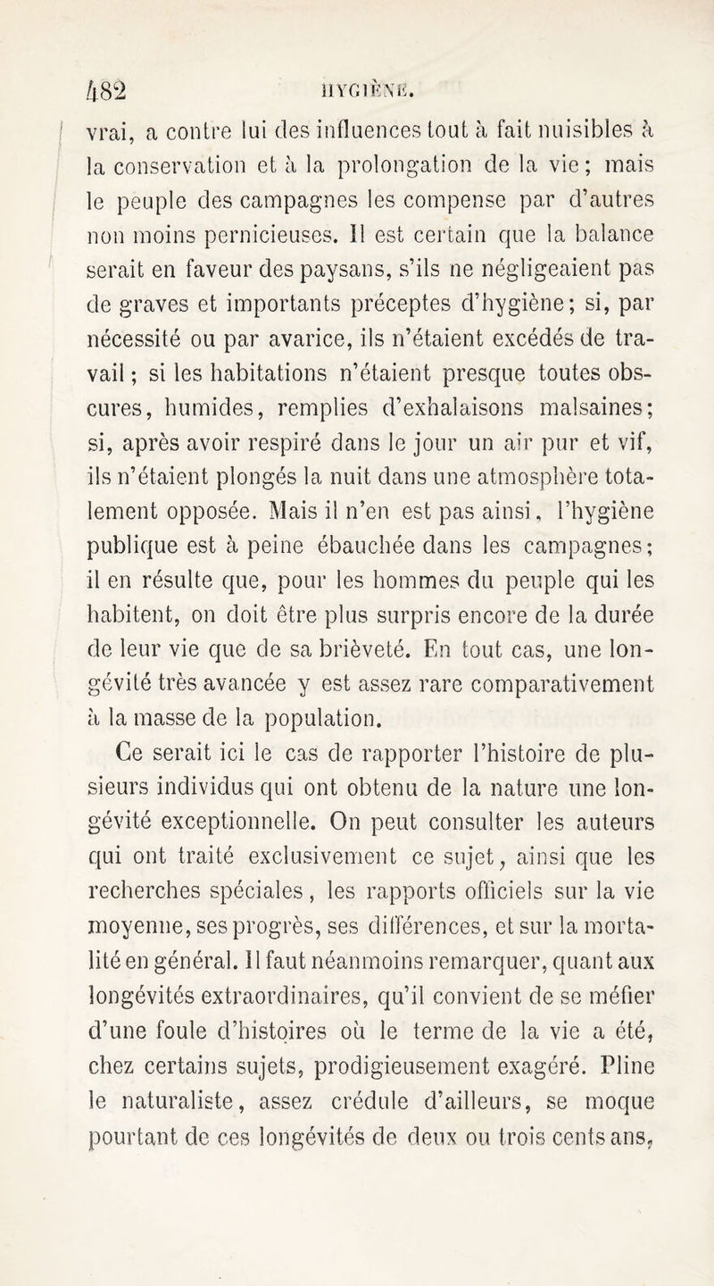 /j.8 c2 hygiène. vrai, a contre lui des influences tout à fait nuisibles à la conservation et h la prolongation de la vie ; mais le peuple des campagnes les compense par d’autres non moins pernicieuses. 11 est certain que la balance serait en faveur des paysans, s’ils ne négligeaient pas de graves et importants préceptes d’hygiène; si, par nécessité ou par avarice, ils n’étaient excédés de tra¬ vail ; si les habitations n’étaient presque toutes obs¬ cures, humides, remplies d’exhalaisons malsaines; si, après avoir respiré dans le jour un air pur et vif, ils n’étaient plongés la nuit dans une atmosphère tota¬ lement opposée. Mais il n’en est pas ainsi, l’hygiène publique est à peine ébauchée dans les campagnes; il en résulte que, pour les hommes du peuple qui les habitent, on doit être plus surpris encore de la durée de leur vie que de sa brièveté. En tout cas, une lon¬ gévité très avancée y est assez rare comparativement à la masse de la population. Ce serait ici le cas de rapporter l’histoire de plu¬ sieurs individus qui ont obtenu de la nature une lon¬ gévité exceptionnelle. On peut consulter les auteurs qui ont traité exclusivement ce sujet, ainsi que les recherches spéciales, les rapports officiels sur la vie moyenne, ses progrès, ses différences, et sur la morta¬ lité en général. Il faut néanmoins remarquer, quant aux longévités extraordinaires, qu’il convient de se méfier d’une foule d’histoires ou le terme de la vie a été, chez certains sujets, prodigieusement exagéré. Pline le naturaliste, assez crédule d’ailleurs, se moque pourtant de ces longévités de deux ou trois cents ans,