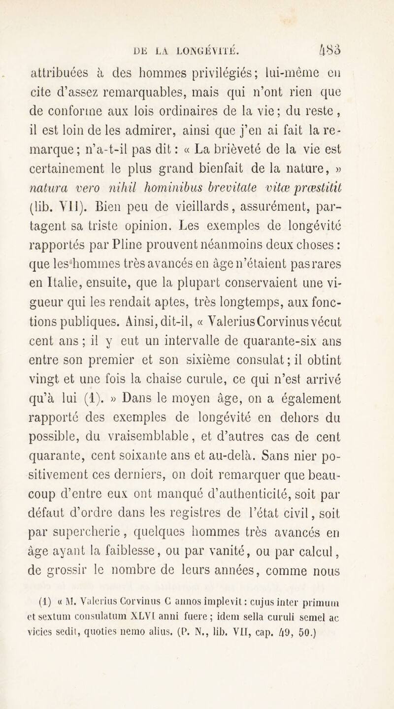 attribuées à des hommes privilégiés; lui-même en cite d'assez remarquables, mais qui n’ont rien que de conforme aux lois ordinaires de la vie ; du reste, il est loin de les admirer, ainsi que j’en ai fait la re¬ marque; n’a-t-il pas dit : « La brièveté de la vie est certainement le plus grand bienfait de la nature, » natura vero nihil hominibus brevüate vitæ prœstitit (lib. VU). Bien peu de vieillards, assurément, par¬ tagent sa triste opinion. Les exemples de longévité rapportés par Pline prouvent néanmoins deux choses : que les hommes très avancés en âge n’étaient pas rares en Italie, ensuite, que la plupart conservaient une vi¬ gueur qui les rendait aptes, très longtemps, aux fonc¬ tions publiques. Ainsi, dit-il, « ValeriusCorvinusvécut cent ans ; il y eut un intervalle de quarante-six ans entre son premier et son sixième consulat ; il obtint vingt et une fois la chaise curule, ce qui n’est arrivé qu’à lui (1). » Dans le moyen âge, on a également rapporté des exemples de longévité en dehors du possible, du vraisemblable, et d’autres cas de cent quarante, cent soixante ans et au-delà. Sans nier po¬ sitivement ces derniers, on doit remarquer que beau¬ coup d’entre eux ont manqué d’authenticité, soit par défaut d’ordre dans les registres de l’état civil, soit par supercherie, quelques hommes très avancés en âge ayant la faiblesse, ou par vanité, ou par calcul, de grossir le nombre de leurs années, comme nous (1) « M. Valerius Commis C annos implevit : cujus inter primimi et sextum consulatum XLVl anni fnere ; idem sella curuli semel ac vicies sedit, quoties nemo alias. (P. N., lib. VII, cap. 49, 50.)