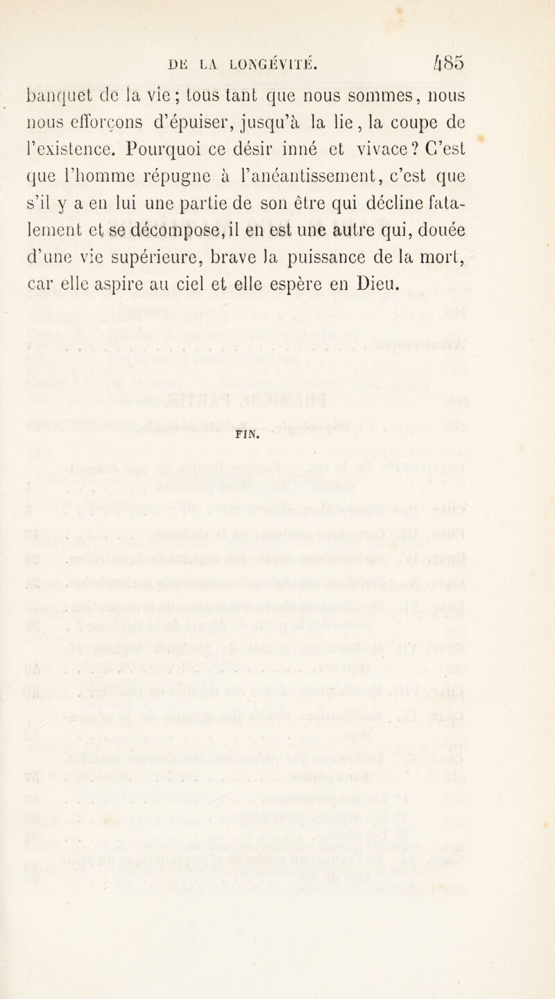 banquet de la vie; tous tant que nous sommes, nous nous efforçons d’épuiser, jusqu’à la lie, la coupe de l’existence. Pourquoi ce désir inné et vivace? C’est que l'homme répugne à l’anéantissement, c’est que s’il y a en lui une partie de son être qui décline fata¬ lement et se décompose,il en est une autre qui, douée d’une vie supérieure, brave la puissance de la mort, car elle aspire au ciel et elle espère en Dieu. FIN.